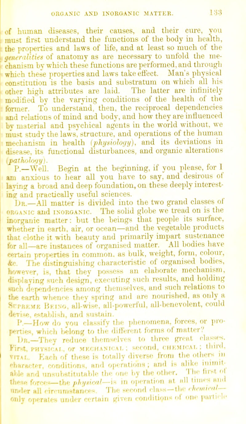 ORGANIC AND INORGANIC MATTER. 1:3:3 of human diseases, their causes, aiid their cure, you t must first understand the limctions of the body in health, the pro)>erties and laws of life, and at least so much of the , ijener ilUies of anatomy as are necessary to unfold the ine- chaiiism by which these functious are performed, aud tbrougli which these ])ropertie3 aud laws take effect, ^vlau's physical constitution is the basis aud substratum on which all his I other higli attributes ai-e laid. The latter are infinitely I modified bv the varying conditions of the health of the fonner. To understand, then, the reciprocal dependencies and relations of mind and body, and how they are influenced bv niMterial and psychical agents in the world without, we rnu.-t study the laws'! structure, and operations of the human ■mechanism in health Iphi/niohf/i/}, and its deviations in diiea.se, its functional disturbances, and organic alterations {jpathAofiy). P.—Well. Begin at the beginning, if you please, for 1 am anxious to hear all you have to say, and desnous of laving a broad and deep foundation, on these deeply interest- ing and practicallv useful sciences. ]jp.—All matter is divided into the two grand classes of ORr,ANic and inorganic. Tlie solid globe we tread on is the inorganic matter: but the beings that people its surface, whether in earth, air, or ocean—and the vegetable products that clothe it with beauty and primarily impart sustenance for all—are instances of organised matter. All bodies have certain proj>erties in common, as hulk, weight, form, colour, kc. 'I'he distinguisliing characteristic of organised bodies, howev<Hr, is, that they' possess an elaborate mechanism, j displaying su'-h design, executing such results, and holding Huch <\':yn<\'M(;\i-M among themselves, and such relations to I thft earth whence thev sjiring and are nourished, as only a SrpF'.KMf: liKiNG, all-wise, all-powerful, all-hencvolent, couhl I devise, establish, and surstain. ['.—How do vou classify the ].henor(H!na, forces, or pio- perries, wyjich belong to the diffV-rcrjt forms of matter'' I I)p.._Th<y reduce themselves to three grent chi^^ses. I Fir-Ht, I'HVsicAf. or .vik<:han!cai, ; second, ciikmicai. ; llnrd, I vrTAi., V.iu:\i of these is totally diverse from the ollier« in ! character, conditions, and ofieratioiiH ; and is aliki- iniiint- I able Hnd unsuhstitutahle th<' one l.y the other. 'I'li'' lir^t <'\ these force-.— the /ih;/Ki':'il—i^ in operation at nil liim s and nnder all circumstance'*. The second rln-s —tlie rhniitml— Mdy operates under certain given condition-* of one purlii lc