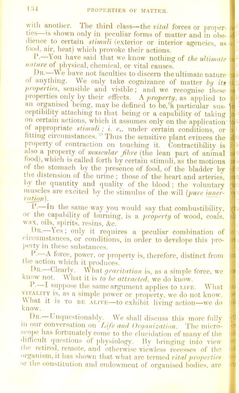 pnoi'i;iiT[ES Of M.vrTRu. with anotliiT. The third class—the vital forces or ])ro]ier- ties—is shown only in peculiar forms of matter and in olie- dienoe to certain stimi(H (exterior or interior agencies, as fooil. air, heat) which provoke their actions. P-—You have said that we know nothing of the uJtiiiiKtc nature of ]ihysical, ohemicaJ, or vital causes. JJii.—We have not faculties to discern the ultimate nature of anything. We only take cognizance of matter b>/ its liropertiet!, sensihle and visible; and we recognise these properties only by their effects. A property, as apjilied to an organised being, may be deHned to be,^k particular sus- ceptibility attaching to that being or a capability of taking on certain actions, which it assumes only on the application ot appropriate utimuli; i. e., under certain conditions, or fitting circumstances.Thus the sensitive plant evinces the projierty of contraction on toucliing it. Contractibility is also a pro])erty of mmcvlar fibre (the lean part of animal food), which is called forth by certain stimuli, as the motions ot the stomach by the presence of food, of the bladder by the distension of the urine ; those of the hemt and arteries, I'V the quantity and quality of the blood; the volnntaiy muscles are excited by the stimulus of tlie will [inire iiiiwr- lation). l'-—J^ii tJie same way you would say that combustibility, or the capability of burning, is a projirrti/ of wood, coals, wax, oils, spirits, resins, &c. IJn.—Yes; only it requires a peoubar combination of eircumstnnces, or conditions, in order to develope tliis ]iro- jiertyin these substances. —A force, power, or property is, therefore, distinct from the action which it produces. Dr.—Clearly. What grnrit'itioi) is. as a simple force, we know not. What it is to be attracted, we do know. i .—I suppose the same argunient applies to life. Wlint VITALITY is, as a simple power or ]iroperty. we do not know. What it is to be alive—to exhibit living action—we do know. Dn. —Unquestionably. We shall discu.ss this more fully 111 our conversation on Life and ()n/„iii:ali(iii. The micro- scope has fortunately come to the elucidation of many of the difficult questions of jihysiology. By bringing into view the retired, remote, and otherwise viewless recesses of the iii'ganism, it has sliowii tliat what are termed vital properties or the constitution and endowment of organised bodies, are