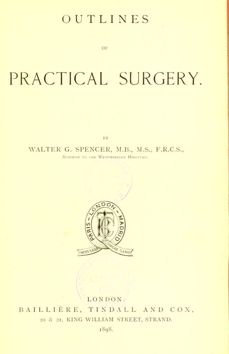 OUTLINES OK PRACTICAL SURGERY. WALTER G. SPENCER, M.B., M.S., F.R.C.S., Surgeon TO the Westminster Hospital. LONDON: BAILLIERE, TINDALL AND COX, 20 & 21, KING WILLIAM STREET, STRAND. 1898.