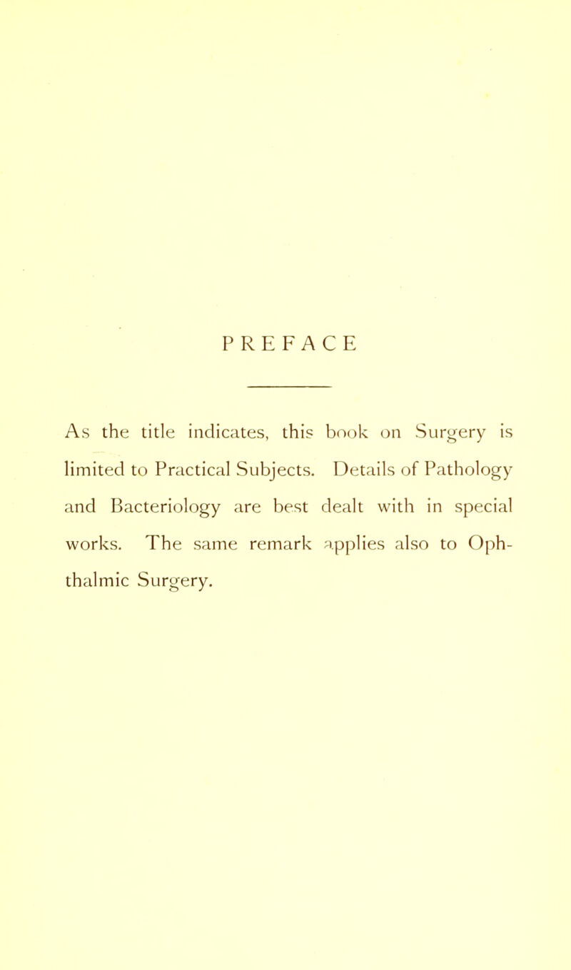 PREFACE As the title indicates, this book on Surgery is limited to Practical Subjects. Details of Pathology and Bacteriology are best dealt with in special works. The same remark applies also to Oph- thalmic Surgery.