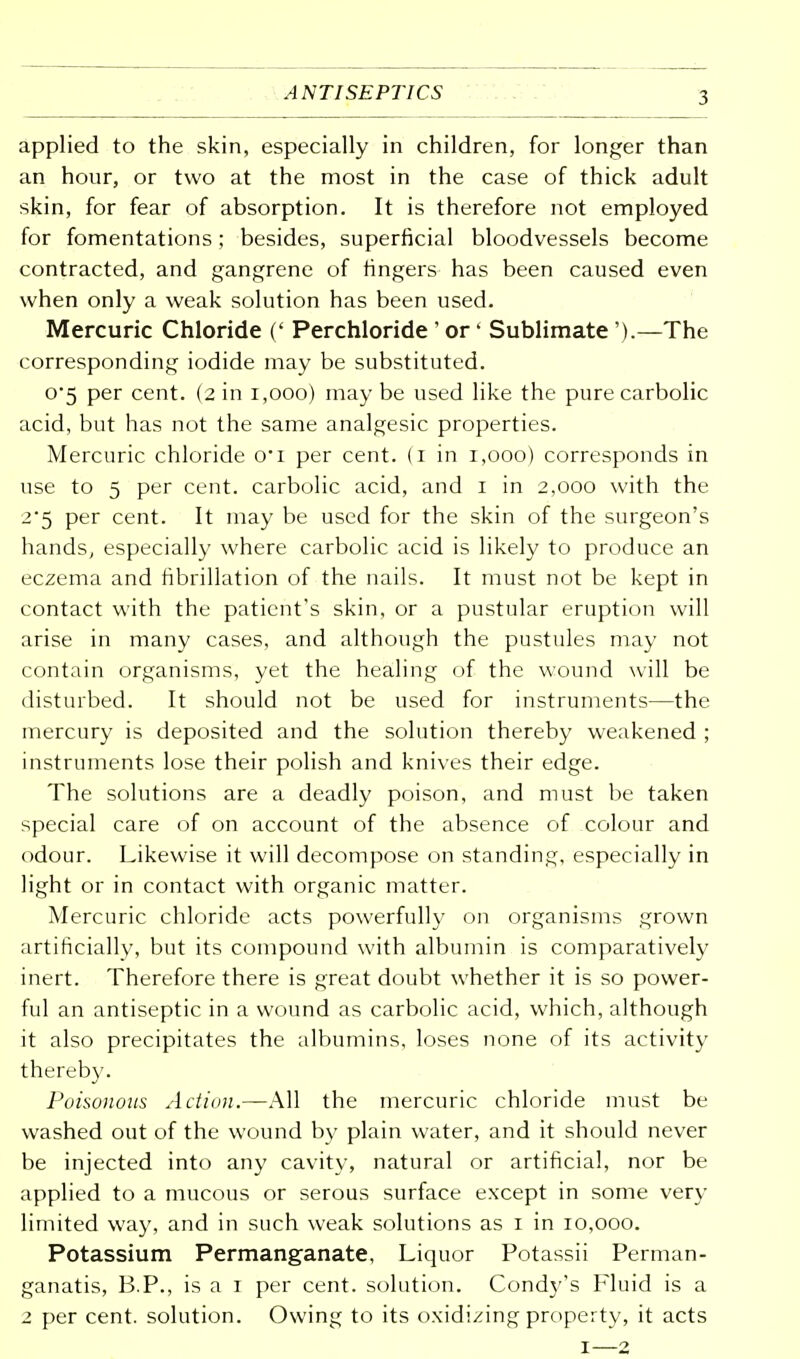 ANTISEPTICS applied to the skin, especially in children, for longer than an hour, or two at the most in the case of thick adult skin, for fear of absorption. It is therefore not employed for fomentations; besides, superficial bloodvessels become contracted, and gangrene of fingers has been caused even when only a weak solution has been used. Mercuric Chloride (' Perchloride ' or' Sublimate').—The corresponding iodide may be substituted. o-5 per cent. (2 in 1,000) may be used like the pure carbolic acid, but has not the same analgesic properties. Mercuric chloride o-i per cent. (1 in 1,000) corresponds in use to 5 per cent, carbolic acid, and 1 in 2,000 with the 2-5 per cent. It may be used for the skin of the surgeon's hands, especially where carbolic acid is likely to produce an eczema and fibrillation of the nails. It must not be kept in contact with the patient's skin, or a pustular eruption will arise in many cases, and although the pustules may not contain organisms, yet the healing of the wound will be disturbed. It should not be used for instruments—the mercury is deposited and the solution thereby weakened ; instruments lose their polish and knives their edge. The solutions are a deadly poison, and must be taken special care of on account of the absence of colour and odour. Likewise it will decompose on standing, especially in light or in contact with organic matter. Mercuric chloride acts powerfully on organisms grown artificially, but its compound with albumin is comparatively inert. Therefore there is great doubt whether it is so power- ful an antiseptic in a wound as carbolic acid, which, although it also precipitates the albumins, loses none of its activity thereby. Poisonous Action.—All the mercuric chloride must be washed out of the wound by plain water, and it should never be injected into any cavity, natural or artificial, nor be applied to a mucous or serous surface except in some very limited way, and in such weak solutions as 1 in 10,000. Potassium Permanganate, Liquor Potassii Perman- ganatis, B.P., is a 1 per cent, solution. Cond}''s Fluid is a 2 per cent, solution. Owing to its oxidizing property, it acts