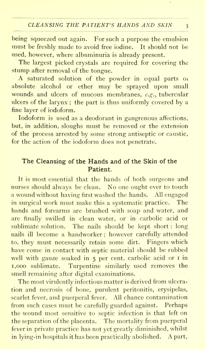 CLEANSING THE PATIENT'S HANDS AND SKIN being squeezed out again. For such a purpose the emulsion must be freshly made to avoid free iodine. It should not be used, however, where albuminuria is already present. The largest picked crystals are required for covering the stump after removal of the tongue. A saturated solution of the powder in equal parts or absolute alcohol or ether may be sprayed upon small wounds and ulcers of mucous membranes, e.g., tubercular ulcers of the larynx ; the part is thus uniformly covered by a fine layer of iodoform. Iodoform is used as a deodorant in gangrenous affections, but, in addition, sloughs must be removed or the extension of the process arrested by some strong antiseptic or caustic, for the action of the iodoform does not penetrate. The Cleansing of the Hands and of the Skin of the Patient. It is most essential that the hands of both surgeons and nurses should always be clean. No one ought ever to touch a wound without having first washed the hands. All engaged in surgical work must make this a systematic practice. The hands and forearms are brushed with soap and water, and are finally swilled in clean water, or in carbolic acid or sublimate solution. The nails should be kept short : long nails ill become a handworker; however carefully attended to, they must necessarily retain some dirt. Fingers which have come in contact with septic material should be rubbed well with gauze soaked in 5 per cent, carbolic acid or 1 in 1,000 sublimate. Turpentine similarly used removes the smell remaining after digital examinations. The most virulently infectious matter is derived from ulcera- tion and necrosis of bone, purulent peritonitis, erysipelas, scarlet fever, and puerperal fever. All chance contamination from such cases must be carefully guarded against. Perhaps the wound most sensitive to septic infection is that left on the separation of the placenta. The mortality from puerperal fever in private practice has not yet greatly diminished, whilst in lying-in hospitals it has been practically abolished. A part,
