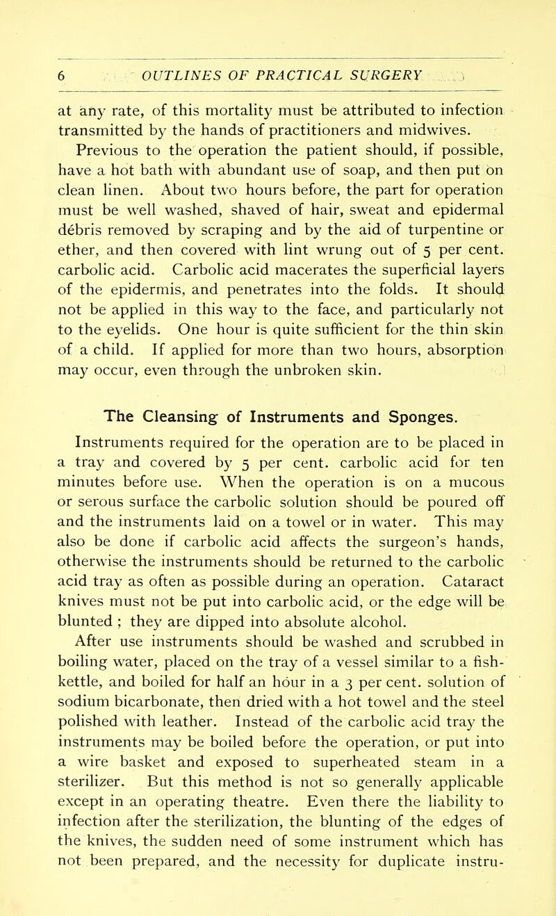 at any rate, of this mortality must be attributed to infection transmitted by the hands of practitioners and midwives. Previous to the operation the patient should, if possible, have a hot bath with abundant use of soap, and then put on clean linen. About two hours before, the part for operation must be well washed, shaved of hair, sweat and epidermal debris removed by scraping and by the aid of turpentine or ether, and then covered with lint wrung out of 5 per cent, carbolic acid. Carbolic acid macerates the superficial layers of the epidermis, and penetrates into the folds. It should not be applied in this way to the face, and particularly not to the eyelids. One hour is quite sufficient for the thin skin of a child. If applied for more than two hours, absorption may occur, even through the unbroken skin. The Cleansing of Instruments and Sponges. Instruments required for the operation are to be placed in a tray and covered by 5 per cent, carbolic acid for ten minutes before use. When the operation is on a mucous or serous surface the carbolic solution should be poured off and the instruments laid on a towel or in water. This may also be done if carbolic acid affects the surgeon's hands, otherwise the instruments should be returned to the carbolic acid tray as often as possible during an operation. Cataract knives must not be put into carbolic acid, or the edge will be blunted ; they are dipped into absolute alcohol. After use instruments should be washed and scrubbed in boiling water, placed on the tray of a vessel similar to a fish- kettle, and boiled for half an hour in a 3 percent, solution of sodium bicarbonate, then dried with a hot towel and the steel polished with leather. Instead of the carbolic acid tray the instruments may be boiled before the operation, or put into a wire basket and exposed to superheated steam in a sterilizer. But this method is not so generally applicable except in an operating theatre. Even there the liability to infection after the sterilization, the blunting of the edges of the knives, the sudden need of some instrument which has not been prepared, and the necessity for duplicate instru-