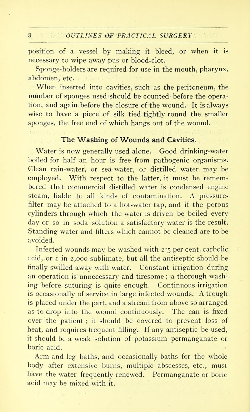 position of a vessel by making it bleed, or when it is necessary to wipe away pus or blood-clot. Sponge-holders are required for use in the mouth, pharynx, abdomen, etc. When inserted into cavities, such as the peritoneum, the number of sponges used should be counted before the opera- tion, and again before the closure of the wound. It is always wise to have a piece of silk tied tightly round the smaller sponges, the free end of which hangs out of the wound. The Washing of Wounds and Cavities. Water is now generally used alone. Good drinking-water boiled for half an hour is free from pathogenic organisms. Clean rain-water, or sea-water, or distilled water may be employed. With respect to the latter, it must be remem- bered that commercial distilled water is condensed engine steam, liable to all kinds of contamination. A pressure- filter may be attached to a hot-water tap, and if the porous cylinders through which the water is driven be boiled every day or so in soda solution a satisfactory water is the result. Standing water and filters which cannot be cleaned are to be avoided. Infected wounds may be washed with 2*5 per cent, carbolic acid, or 1 in 2,000 sublimate, but all the antiseptic should be finally swilled away with water. Constant irrigation during an operation is unnecessary and tiresome ; a thorough wash- ing before suturing is quite enough. Continuous irrigation is occasionally of service in large infected wounds. A trough is placed under the part, and a stream from above so arranged as to drop into the wound continuously. The can is fixed over the patient ; it should be covered to prevent loss of heat, and requires frequent filling. If any antiseptic be used, it should be a weak solution of potassium permanganate or boric acid. Arm and leg baths, and occasionally baths for the whole body after extensive burns, multiple abscesses, etc., must have the water frequently renewed. Permanganate or boric acid may be mixed with it.