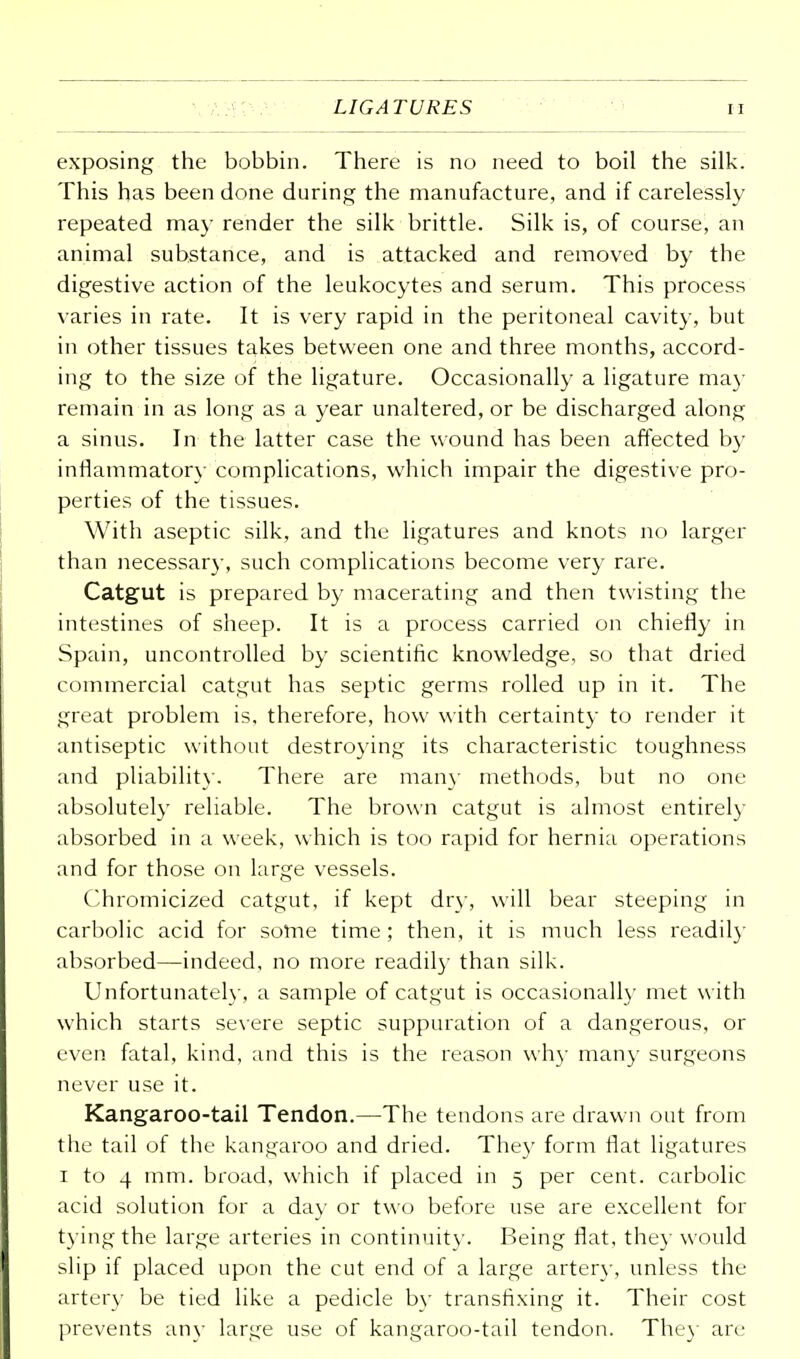 LIGATURES u exposing the bobbin. There is no need to boil the silk. This has been done during the manufacture, and if carelessly repeated may render the silk brittle. Silk is, of course, an animal substance, and is attacked and removed by the digestive action of the leukocytes and serum. This process varies in rate. It is very rapid in the peritoneal cavity, but in other tissues takes between one and three months, accord- ing to the size of the ligature. Occasionally a ligature may remain in as long as a year unaltered, or be discharged along a sinus. In the latter case the wound has been affected by inflammatory complications, which impair the digestive pro- perties of the tissues. With aseptic silk, and the ligatures and knots no larger than necessary, such complications become very rare. Catgut is prepared by macerating and then twisting the intestines of sheep. It is a process carried on chiefly in Spain, uncontrolled by scientific knowledge, so that dried commercial catgut has septic germs rolled up in it. The great problem is, therefore, how with certainty to render it antiseptic without destroying its characteristic toughness and pliability. There are man)* methods, but no one absolutely reliable. The brown catgut is almost entirely absorbed in a week, which is too rapid for hernia operations and for those on large vessels. Chromicized catgut, if kept dry, will bear steeping in carbolic acid for some time; then, it is much less readily- absorbed—indeed, no more readily than silk. Unfortunately, a sample of catgut is occasionally met with which starts severe septic suppuration of a dangerous, or even fatal, kind, and this is the reason why many surgeons never use it. Kangaroo-tail Tendon.—The tendons are drawn out from the tail of the kangaroo and dried. They form fiat ligatures i to 4 mm. broad, which if placed in 5 per cent, carbolic acid solution for a day or two before use are excellent for tying the large arteries in continuity. Being flat, they would slip if placed upon the cut end of a large artery, unless the artery be tied like a pedicle bv transfixing it. Their cost prevents any large use of kangaroo-tail tendon. The) are