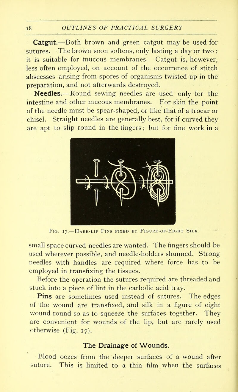 Catgut.—Both brown and green catgut may be used for sutures. The brown soon softens, only lasting a day or two ; it is suitable for mucous membranes. Catgut is, however, less often employed, on account of the occurrence of stitch abscesses arising from spores of organisms twisted up in the preparation, and not afterwards destroyed. Needles.—Round sewing needles are used only for the intestine and other mucous membranes. For skin the point of the needle must be spear-shaped, or like that of a trocar or chisel. Straight needles are generally best, for if curved they are apt to slip round in the fingers; but for fine work in a Fig. 17.—Hare-lip Pins fixed by Figure-of-Eight Silk. small space curved needles are wanted. The fingers should be used wherever possible, and needle-holders shunned. Strong needles with handles are required where force has to be employed in transfixing the tissues. Before the operation the sutures required are threaded and stuck into a piece of lint in the carbolic acid tray. Pins are sometimes used instead of sutures. The edges of the wound are transfixed, and silk in a figure of eight wound round so as to squeeze the surfaces together. They are convenient for wounds of the lip, but are rarely used otherwise (Fig. 17). The Drainage of Wounds. Blood oozes from the deeper surfaces of a wound after suture. This is limited to a thin film when the surfaces