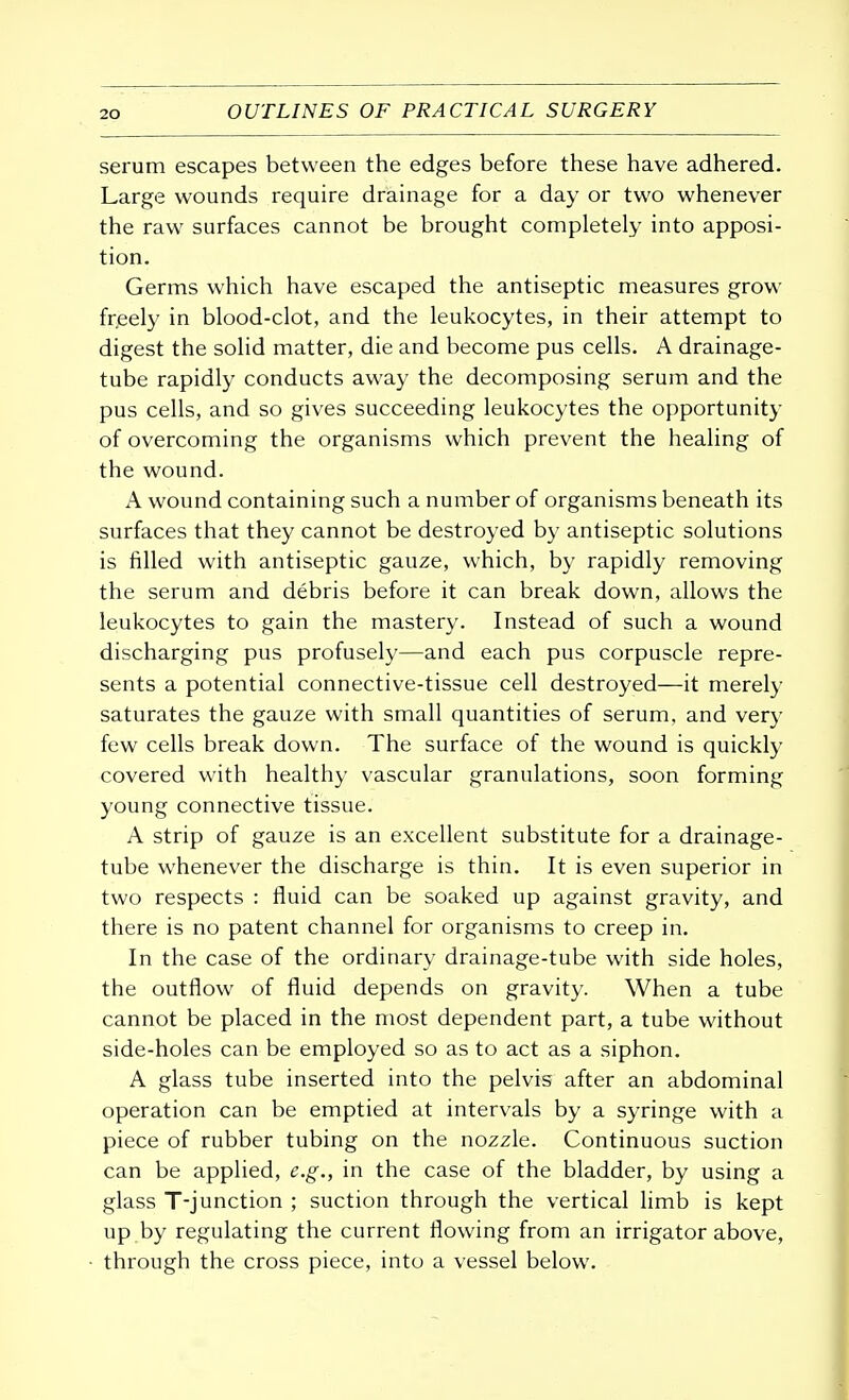 serum escapes between the edges before these have adhered. Large wounds require drainage for a day or two whenever the raw surfaces cannot be brought completely into apposi- tion. Germs which have escaped the antiseptic measures grow freely in blood-clot, and the leukocytes, in their attempt to digest the solid matter, die and become pus cells. A drainage- tube rapidly conducts away the decomposing serum and the pus cells, and so gives succeeding leukocytes the opportunity of overcoming the organisms which prevent the healing of the wound. A wound containing such a number of organisms beneath its surfaces that they cannot be destroyed by antiseptic solutions is filled with antiseptic gauze, which, by rapidly removing the serum and debris before it can break down, allows the leukocytes to gain the mastery. Instead of such a wound discharging pus profusely—and each pus corpuscle repre- sents a potential connective-tissue cell destroyed—it merely saturates the gauze with small quantities of serum, and very few cells break down. The surface of the wound is quickly covered with healthy vascular granulations, soon forming young connective tissue. A strip of gauze is an excellent substitute for a drainage- tube whenever the discharge is thin. It is even superior in two respects : fluid can be soaked up against gravity, and there is no patent channel for organisms to creep in. In the case of the ordinary drainage-tube with side holes, the outflow of fluid depends on gravity. When a tube cannot be placed in the most dependent part, a tube without side-holes can be employed so as to act as a siphon. A glass tube inserted into the pelvis after an abdominal operation can be emptied at intervals by a syringe with a piece of rubber tubing on the nozzle. Continuous suction can be applied, e.g., in the case of the bladder, by using a glass T-junction ; suction through the vertical limb is kept up by regulating the current flowing from an irrigator above, through the cross piece, into a vessel below.