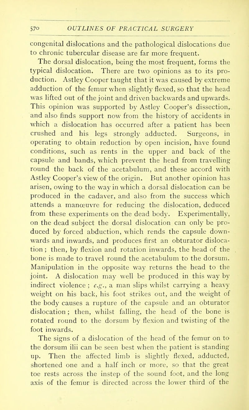 congenital dislocations and the pathological dislocations due to chronic tubercular disease are far more frequent. The dorsal dislocation, being the most frequent, forms the typical dislocation. There are two opinions as to its pro- duction. Astley Cooper taught that it was caused by extreme adduction of the femur when slightly flexed, so that the head was lifted out of the joint and driven backwards and upwards. This opinion was supported by Astley Cooper's dissection,, and also finds support now from the history of accidents in which a dislocation has occurred after a patient has been crushed and his legs strongly adducted. Surgeons, in operating to obtain reduction by open incision, have found conditions, such as rents in the upper and back of the capsule and bands, which prevent the head from travelling round the back of the acetabulum, and these accord with Astley Cooper's view of the origin. But another opinion has arisen, owing to the way in which a dorsal dislocation can be produced in the cadaver, and also from the success which attends a manoeuvre for reducing the dislocation, deduced from these experiments on the dead body. Experimentally, on the dead subject the dorsal dislocation can only be pro- duced by forced abduction, which rends the capsule down- wards and inwards, and produces first an obturator disloca- tion ; then, by flexion and rotation inwards, the head of the bone is made to travel round the acetabulum to the dorsum. Manipulation in the opposite way returns the head to the joint. A dislocation may well be produced in this way by indirect violence ; e.g., a man slips whilst carrying a heavy weight on his back, his foot strikes out, and the weight of the body causes a rupture of the capsule and an obturator dislocation ; then, whilst falling, the head of the bone is rotated round to the dorsum by flexion and twisting of the foot inwards. The signs of a dislocation of the head of the femur on to the dorsum ilii can be seen best when the patient is standing up. Then the affected limb is slightly flexed, adducted, shortened one and a half inch or more, so that the great toe rests across the instep of the sound foot, and the long axis of the femur is directed across the lower third of the