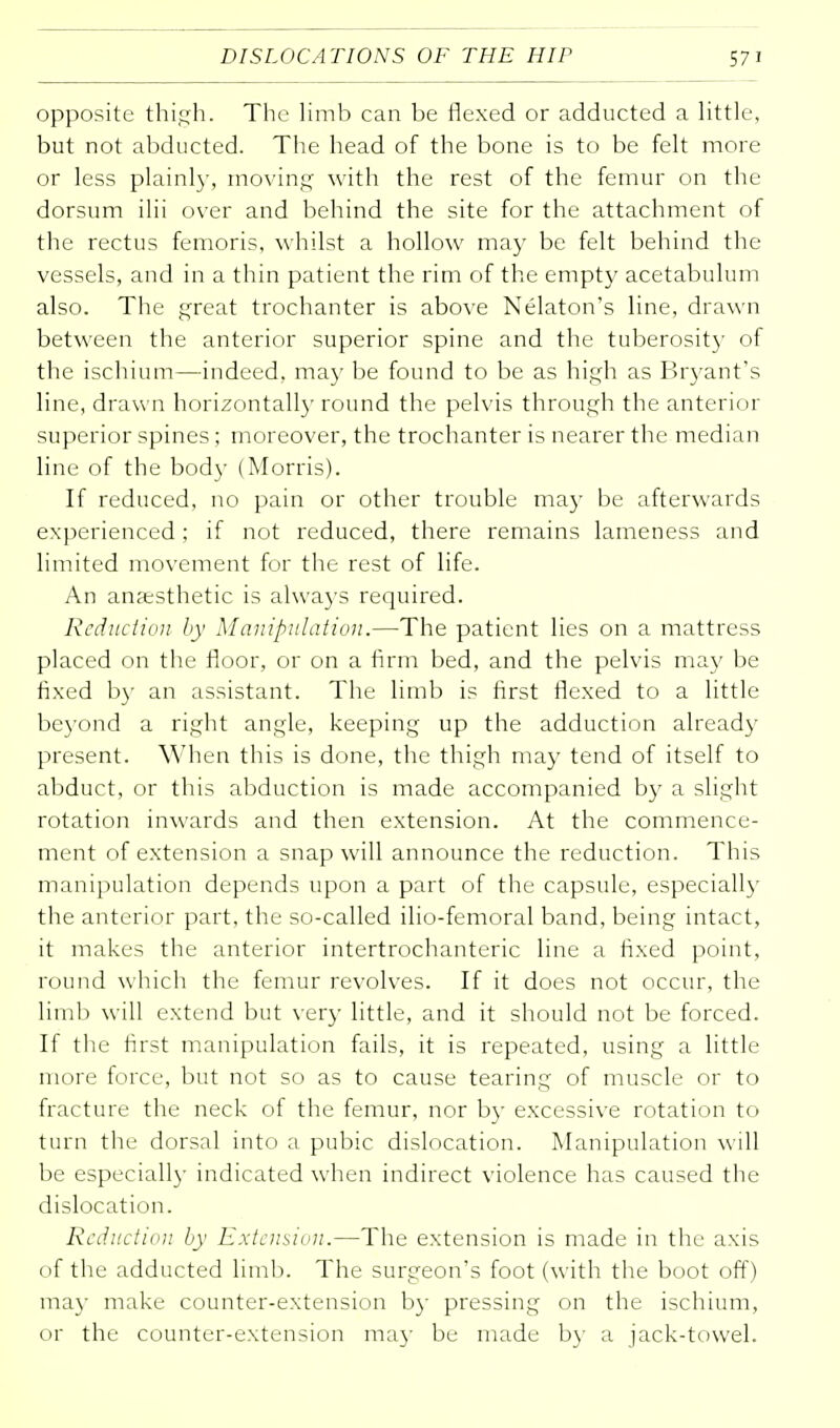 opposite thigh. The limb can be flexed or adducted a little, but not abducted. The head of the bone is to be felt more or less plainly, moving with the rest of the femur on the dorsum ilii over and behind the site for the attachment of the rectus femoris, whilst a hollow may be felt behind the vessels, and in a thin patient the rim of the empty acetabulum also. The great trochanter is above Nelaton's line, drawn between the anterior superior spine and the tuberosity of the ischium—indeed, ma}' be found to be as high as Bryant's line, drawn horizontally round the pelvis through the anterior superior spines ; moreover, the trochanter is nearer the median line of the body (Morris). If reduced, no pain or other trouble may be afterwards experienced; if not reduced, there remains lameness and limited movement for the rest of life. An anaesthetic is always required. Reduction by Manipulation.—The patient lies on a mattress placed on the floor, or on a firm bed, and the pelvis may be fixed by an assistant. The limb is first flexed to a little beyond a right angle, keeping up the adduction already present. When this is done, the thigh may tend of itself to abduct, or this abduction is made accompanied by a slight rotation inwards and then extension. At the commence- ment of extension a snap will announce the reduction. This manipulation depends upon a part of the capsule, especially the anterior part, the so-called ilio-femoral band, being intact, it makes the anterior intertrochanteric line a fixed point, round which the femur revolves. If it does not occur, the limb will extend but very little, and it should not be forced. If the first manipulation fails, it is repeated, using a little more force, but not so as to cause tearing of muscle or to fracture the neck of the femur, nor by excessive rotation to turn the dorsal into a pubic dislocation. Manipulation will be especially indicated when indirect violence has caused the dislocation. Reduction by Extension.—The extension is made in the axis of the adducted limb. The surgeon's foot (with the boot off) ma)- make counter-extension by pressing on the ischium, or the counter-extension may be made by a jack-towel.