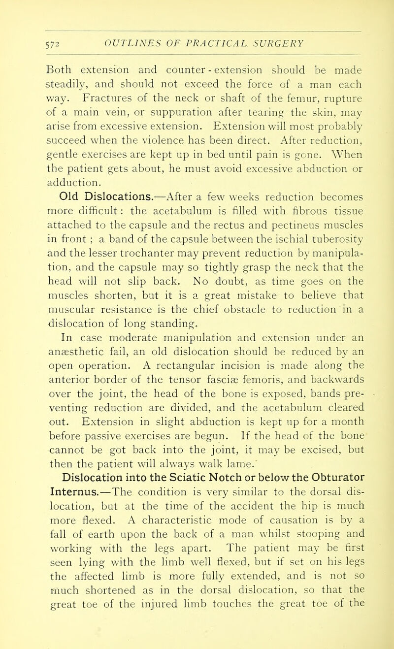 Both extension and counter - extension should be made steadily, and should not exceed the force of a man each way. Fractures of the neck or shaft of the femur, rupture of a main vein, or suppuration after tearing the skin, may arise from excessive extension. Extension will most probably succeed when the violence has been direct. After reduction, gentle exercises are kept up in bed until pain is gone. When the patient gets about, he must avoid excessive abduction or adduction. Old Dislocations.—After a few weeks reduction becomes more difficult: the acetabulum is filled with fibrous tissue attached to the capsule and the rectus and pectineus muscles in front ; a band of the capsule between the ischial tuberosity and the lesser trochanter may prevent reduction by manipula- tion, and the capsule may so tightly grasp the neck that the head will not slip back. No doubt, as time goes on the muscles shorten, but it is a great mistake to believe that muscular resistance is the chief obstacle to reduction in a dislocation of long standing. In case moderate manipulation and extension under an anaesthetic fail, an old dislocation should be reduced by an open operation. A rectangular incision is made along the anterior border of the tensor fasciae femoris, and backwards over the joint, the head of the bone is exposed, bands pre- venting reduction are divided, and the acetabulum cleared out. Extension in slight abduction is kept up for a month before passive exercises are begun. If the head of the bone cannot be got back into the joint, it may be excised, but then the patient will always walk lame. Dislocation into the Sciatic Notch or below the Obturator Internus.—The condition is very similar to the dorsal dis- location, but at the time of the accident the hip is much more flexed. A characteristic mode of causation is by a fall of earth upon the back of a man whilst stooping and working with the legs apart. The patient may be first seen lying with the limb well flexed, but if set on his legs the affected limb is more fully extended, and is not so much shortened as in the dorsal dislocation, so that the great toe of the injured limb touches the great toe of the