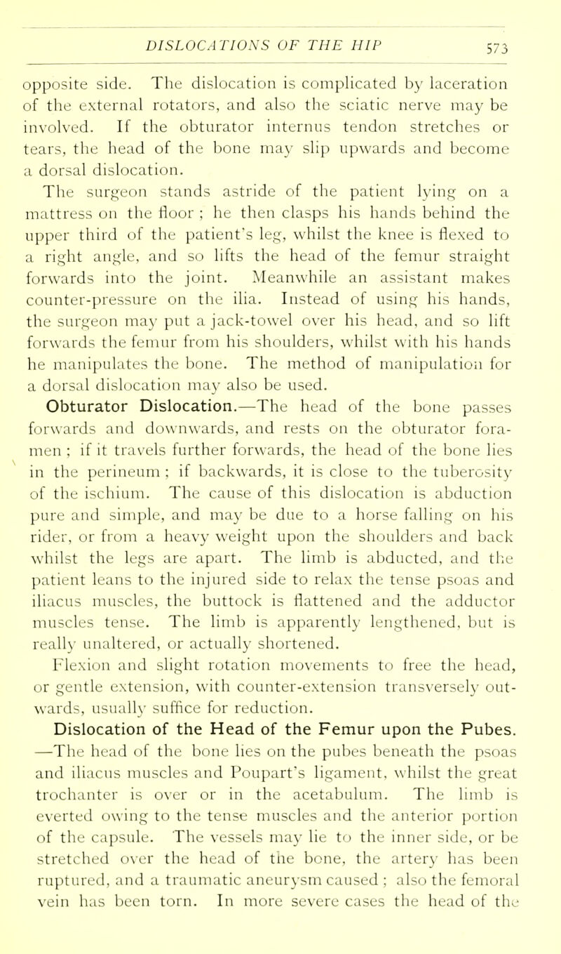 opposite side. The dislocation is complicated by laceration of the external rotators, and also the sciatic nerve may be involved. If the obturator internus tendon stretches or tears, the head of the bone may slip upwards and become a dorsal dislocation. The surgeon stands astride of the patient lying on a mattress on the floor ; he then clasps his hands behind the upper third of the patient's leg, whilst the knee is flexed to a right angle, and so lifts the head of the femur straight forwards into the joint. Meanwhile an assistant makes counter-pressure on the ilia. Instead of using his hands, the surgeon ma)' put a jack-towel over his head, and so lift forwards the femur from his shoulders, whilst with his hands he manipulates the bone. The method of manipulation for a dorsal dislocation may also be used. Obturator Dislocation.—The head of the bone passes forwards and downwards, and rests on the obturator fora- men ; if it travels further forwards, the head of the bone lies in the perineum ; if backwards, it is close to the tuberosity of the ischium. The cause of this dislocation is abduction pure and simple, and may be due to a horse falling on his rider, or from a heavy weight upon the shoulders and back whilst the legs are apart. The limb is abducted, and the patient leans to the injured side to relax the tense psoas and iliacus muscles, the buttock is flattened and the adductor muscles tense. The limb is apparently lengthened, but is really unaltered, or actually shortened. Flexion and slight rotation movements to free the head, or gentle extension, with counter-extension transversely out- wards, usually suffice for reduction. Dislocation of the Head of the Femur upon the Pubes. —The head of the bone lies on the pubes beneath the psoas and iliacus muscles and Poupart's ligament, whilst the great trochanter is over or in the acetabulum. The limb is everted owing to the tense muscles and the anterior portion of the capsule. The vessels may lie to the inner side, or be stretched over the head of the bone, the artery has been ruptured, and a traumatic aneurysm caused ; also the femoral vein has been torn. In more severe cases the head of the
