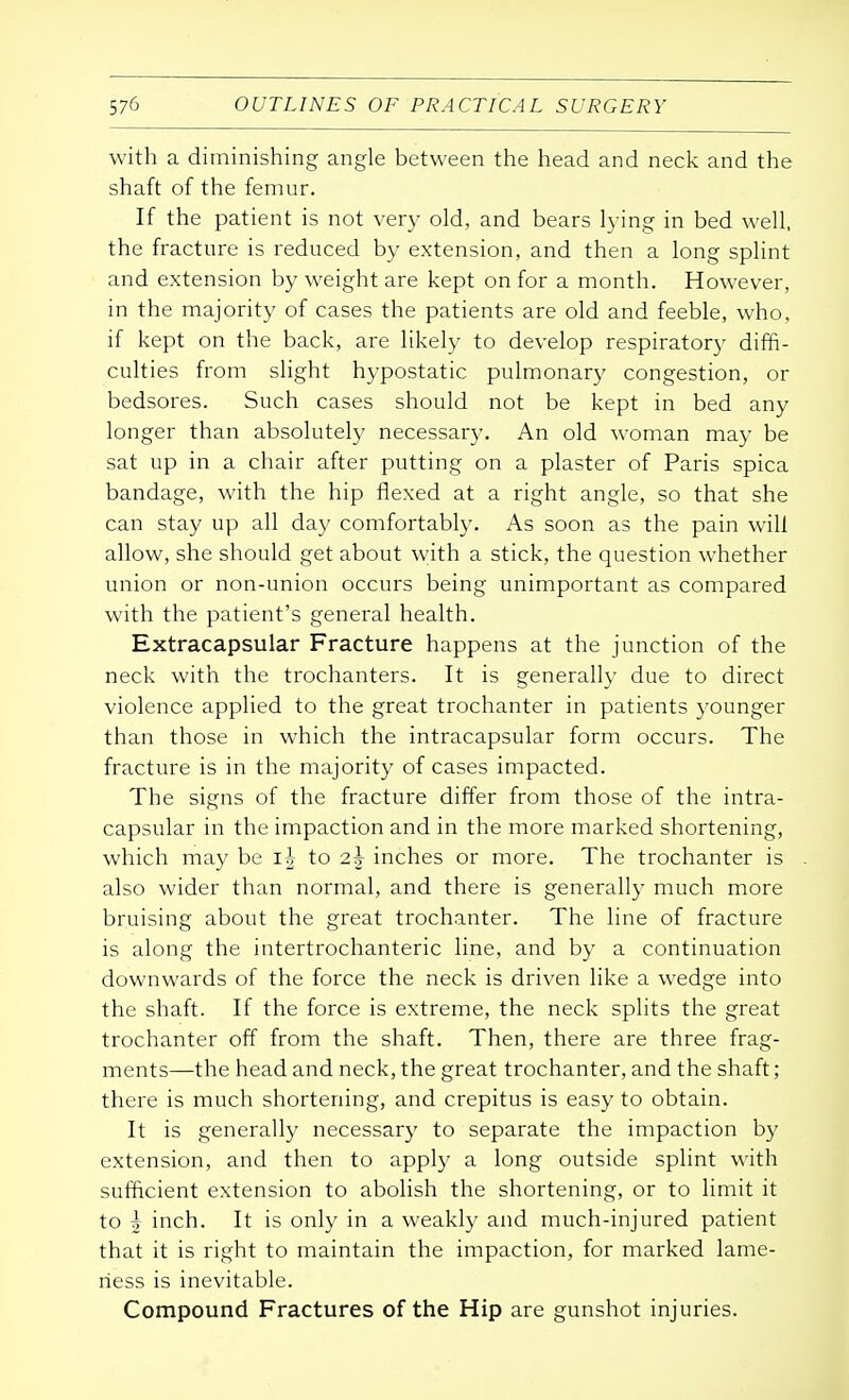 with a diminishing angle between the head and neck and the shaft of the femur. If the patient is not very old, and bears lying in bed well, the fracture is reduced by extension, and then a long splint and extension by weight are kept on for a month. However, in the majority of cases the patients are old and feeble, who, if kept on the back, are likely to develop respiratory diffi- culties from slight hypostatic pulmonary congestion, or bedsores. Such cases should not be kept in bed any longer than absolutely necessary. An old woman may be sat up in a chair after putting on a plaster of Paris spica bandage, with the hip flexed at a right angle, so that she can stay up all day comfortably. As soon as the pain will allow, she should get about with a stick, the question whether union or non-union occurs being unimportant as compared with the patient's general health. Extracapsular Fracture happens at the junction of the neck with the trochanters. It is generally due to direct violence applied to the great trochanter in patients younger than those in which the intracapsular form occurs. The fracture is in the majority of cases impacted. The signs of the fracture differ from those of the intra- capsular in the impaction and in the more marked shortening, which may be ij to 2.\ inches or more. The trochanter is also wider than normal, and there is generally much more bruising about the great trochanter. The line of fracture is along the intertrochanteric line, and by a continuation downwards of the force the neck is driven like a wedge into the shaft. If the force is extreme, the neck splits the great trochanter off from the shaft. Then, there are three frag- ments—the head and neck, the great trochanter, and the shaft; there is much shortening, and crepitus is easy to obtain. It is generally necessary to separate the impaction by extension, and then to apply a long outside splint with sufficient extension to abolish the shortening, or to limit it to \ inch. It is only in a weakly and much-injured patient that it is right to maintain the impaction, for marked lame- ness is inevitable. Compound Fractures of the Hip are gunshot injuries.