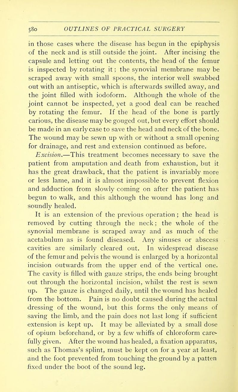 in those cases where the disease has begun in the epiphysis of the neck and is still outside the joint. After incising the capsule and letting out the contents, the head of the femur is inspected by rotating it; the synovial membrane may be scraped away with small spoons, the interior well swabbed out with an antiseptic, which is afterwards swilled away, and the joint filled with iodoform. Although the whole of the joint cannot be inspected, yet a good deal can be reached by rotating the femur. If the head of the bone is partly carious, the disease may be gouged out, but every effort should be made in an early case to save the head and neck of the bone. The wound may be sewn up with or without a small opening for drainage, and rest and extension continued as before. Excision.—This treatment becomes necessary to save the patient from amputation and death from exhaustion, but it has the great drawback, that the patient is invariably more or less lame, and it is almost impossible to prevent flexion and adduction from slowly coming on after the patient has begun to walk, and this although the wound has long and soundly healed. It is an extension of the previous operation; the head is removed by cutting through the neck; the whole of the synovial membrane is scraped away and as much of the acetabulum as is found diseased. Any sinuses or abscess cavities are similarly cleared out. In widespread disease of the femur and pelvis the wound is enlarged by a horizontal incision outwards from the upper end of the vertical one. The cavity is filled with gauze strips, the ends being brought out through the horizontal incision, whilst the rest is sewn up. The gauze is changed daily, until the wound has healed from the bottom. Pain is no doubt caused during the actual dressing of the wound, but this forms the only means of saving the limb, and the pain does not last long if sufficient extension is kept up. It may be alleviated by a small dose of opium beforehand, or by a few whiffs of chloroform care- fully given. After the wound has healed, a fixation apparatus, such as Thomas's splint, must be kept on for a year at least, and the foot prevented from touching the ground by a patten fixed under the boot of the sound leg.