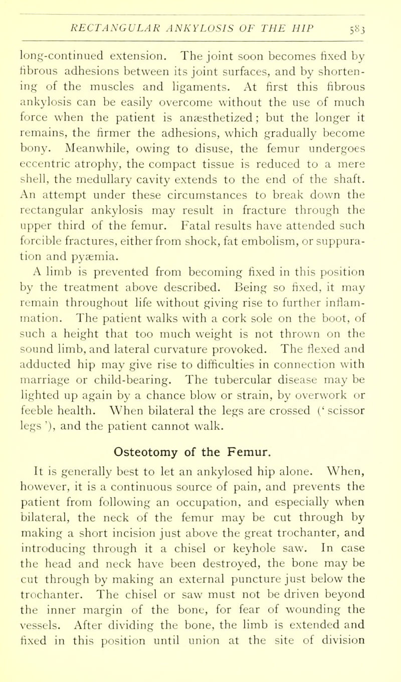 long-continued extension. The joint soon becomes fixed by fibrous adhesions between its joint surfaces, and by shorten- ing of the muscles and ligaments. At first this fibrous ankylosis can be easily overcome without the use of much force when the patient is anaesthetized ; but the longer it remains, the firmer the adhesions, which gradually become bony. Meanwhile, owing to disuse, the femur undergoes eccentric atrophy, the compact tissue is reduced to a mere shell, the medullary cavity extends to the end of the shaft. An attempt under these circumstances to break down the rectangular ankylosis may result in fracture through the upper third of the femur. Fatal results have attended such forcible fractures, either from shock, fat embolism, or suppura- tion and pyaemia. A limb is prevented from becoming fixed in this position by the treatment above described. Being so fixed, it may remain throughout life without giving rise to further inflam- mation. The patient walks with a cork sole on the boot, of such a height that too much weight is not thrown on the sound limb, and lateral curvature provoked. The flexed and adducted hip may give rise to difficulties in connection with marriage or child-bearing. The tubercular disease may be lighted up again by a chance blow or strain, by overwork or feeble health. When bilateral the legs are crossed (' scissor legs '), and the patient cannot walk. Osteotomy of the Femur. It is generally best to let an ankylosed hip alone. When, however, it is a continuous source of pain, and prevents the patient from following an occupation, and especially when bilateral, the neck of the femur may be cut through by making a short incision just above the great trochanter, and introducing through it a chisel or keyhole saw. In case the head and neck have been destroyed, the bone may be cut through by making an external puncture just below the trochanter. The chisel or saw must not be driven beyond the inner margin of the bone, for fear of wounding the vessels. After dividing the bone, the limb is extended and fixed in this position until union at the site of division