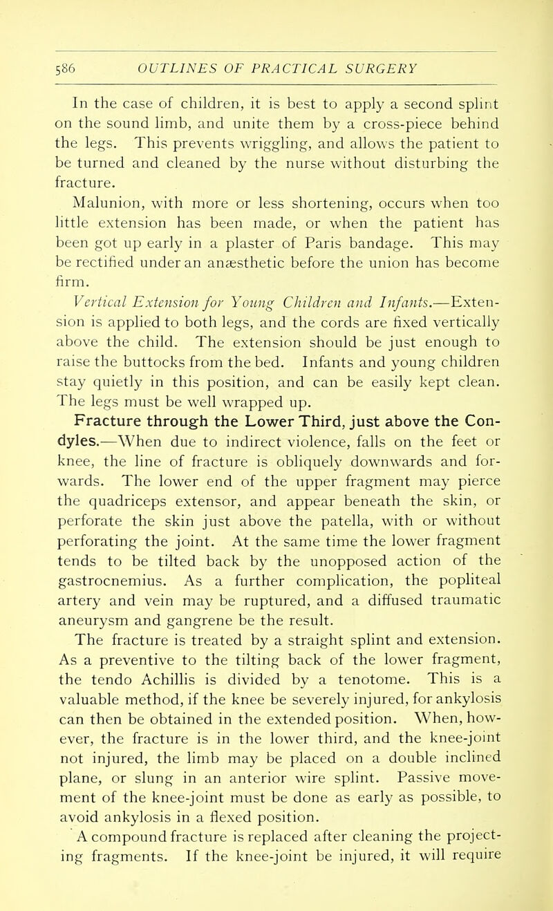 In the case of children, it is best to apply a second splint on the sound limb, and unite them by a cross-piece behind the legs. This prevents wriggling, and allows the patient to be turned and cleaned by the nurse without disturbing the fracture. Malunion, with more or less shortening, occurs when too little extension has been made, or when the patient has been got up early in a plaster of Paris bandage. This may be rectified under an anaesthetic before the union has become firm. Vertical Extension for Young Children and Infants.—Exten- sion is applied to both legs, and the cords are fixed vertically above the child. The extension should be just enough to raise the buttocks from the bed. Infants and young children stay quietly in this position, and can be easily kept clean. The legs must be well wrapped up. Fracture through the Lower Third, just above the Con- dyles.—When due to indirect violence, falls on the feet or knee, the line of fracture is obliquely downwards and for- wards. The lower end of the upper fragment may pierce the quadriceps extensor, and appear beneath the skin, or perforate the skin just above the patella, with or without perforating the joint. At the same time the lower fragment tends to be tilted back by the unopposed action of the gastrocnemius. As a further complication, the popliteal artery and vein may be ruptured, and a diffused traumatic aneurysm and gangrene be the result. The fracture is treated by a straight splint and extension. As a preventive to the tilting back of the lower fragment, the tendo Achillis is divided by a tenotome. This is a valuable method, if the knee be severely injured, for ankylosis can then be obtained in the extended position. When, how- ever, the fracture is in the lower third, and the knee-joint not injured, the limb may be placed on a double inclined plane, or slung in an anterior wire splint. Passive move- ment of the knee-joint must be done as early as possible, to avoid ankylosis in a flexed position. A compound fracture is replaced after cleaning the project- ing fragments. If the knee-joint be injured, it will require