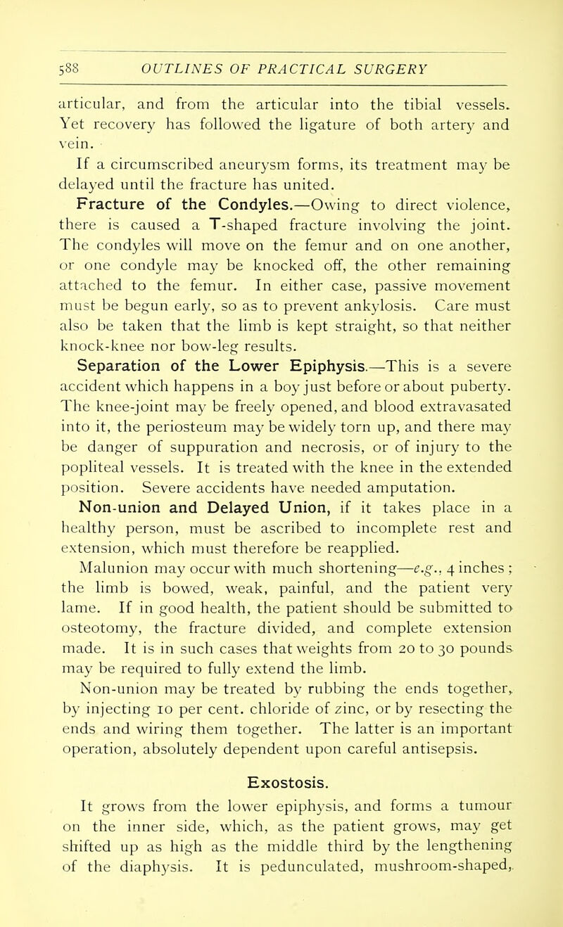 articular, and from the articular into the tibial vessels. Yet recovery has followed the ligature of both artery and vein. • If a circumscribed aneurysm forms, its treatment may be delayed until the fracture has united. Fracture of the Condyles.—Owing to direct violence, there is caused a T-shaped fracture involving the joint. The condyles will move on the femur and on one another, or one condyle may be knocked off, the other remaining attached to the femur. In either case, passive movement must be begun early, so as to prevent ankylosis. Care must also be taken that the limb is kept straight, so that neither knock-knee nor bow-leg results. Separation of the Lower Epiphysis.—This is a severe accident which happens in a boy just before or about puberty. The knee-joint may be freely opened, and blood extravasated into it, the periosteum may be widely torn up, and there may be danger of suppuration and necrosis, or of injury to the popliteal vessels. It is treated with the knee in the extended position. Severe accidents have needed amputation. Non-union and Delayed Union, if it takes place in a healthy person, must be ascribed to incomplete rest and extension, which must therefore be reapplied. Malunion may occur with much shortening—e.g.. 4 inches ; the limb is bowed, weak, painful, and the patient very lame. If in good health, the patient should be submitted to osteotomy, the fracture divided, and complete extension made. It is in such cases that weights from 20 to 30 pounds may be required to fully extend the limb. Non-union may be treated by rubbing the ends together, by injecting 10 per cent, chloride of zinc, or by resecting the ends and wiring them together. The latter is an important operation, absolutely dependent upon careful antisepsis. Exostosis. It grows from the lower epiphysis, and forms a tumour on the inner side, which, as the patient grows, may get shifted up as high as the middle third by the lengthening of the diaphysis. It is pedunculated, mushroom-shaped,.
