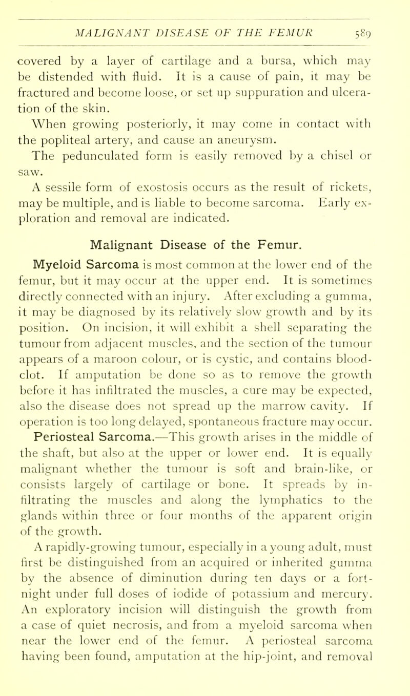 covered by a layer of cartilage and a bursa, which may be distended with fluid. It is a cause of pain, it may be fractured and become loose, or set up suppuration and ulcera- tion of the skin. When growing posteriorly, it may come in contact with the popliteal artery, and cause an aneurysm. The pedunculated form is easily removed by a chisel or saw. A sessile form of exostosis occurs as the result of rickets, may be multiple, and is liable to become sarcoma. Early ex- ploration and removal are indicated. Malignant Disease of the Femur. Myeloid Sarcoma is most common at the lower end of the femur, but it may occur at the upper end. It is sometimes directly connected with an injury. After excluding a gumma, it may be diagnosed by its relatively slow growth and by its position. On incision, it will exhibit a shell separating the tumour from adjacent muscles, and the section of the tumour appears of a maroon colour, or is cystic, and contains blood- clot. If amputation be done so as to remove the growth before it has infiltrated the muscles, a cure may be expected, also the disease does not spread up the marrow cavity. If operation is too long delayed, spontaneous fracture may occur. Periosteal Sarcoma.—This growth arises in the middle of the shaft, but also at the upper or lower end. It is equally malignant whether the tumour is soft and brain-like, or consists largely of cartilage or bone. It spreads by in- filtrating the muscles and along the lymphatics to the glands within three or four months of the apparent origin of the growth. A rapidly-growing tumour, especially in a young adult, must first be distinguished from an acquired or inherited gumma bv the absence of diminution during ten days or a fort- night under full doses of iodide of potassium and mercury. An exploratory incision will distinguish the growth from a case of quiet necrosis, and from a myeloid sarcoma when near the lower end of the femur. A periosteal sarcoma having been found, amputation at the hip-joint, and removal