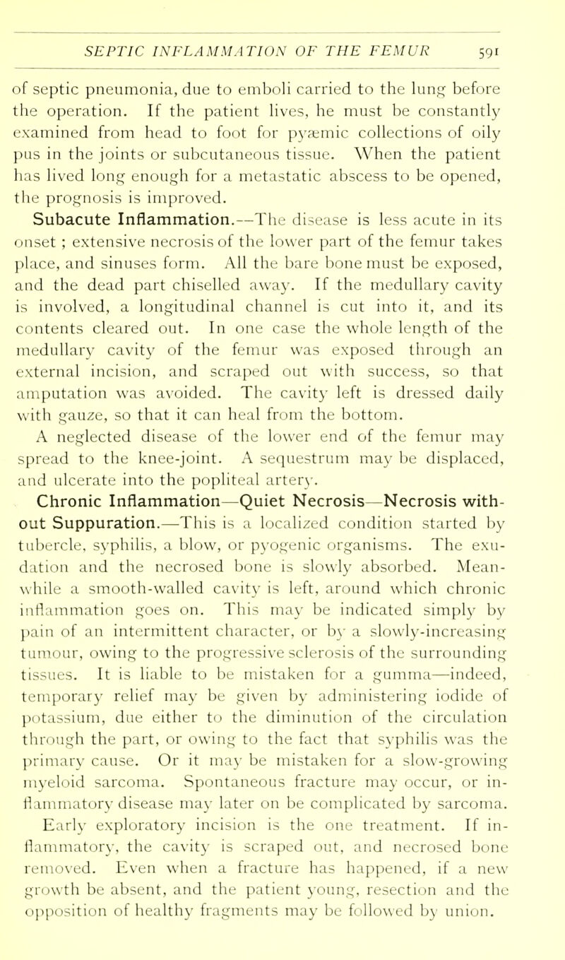 of septic pneumonia, due to emboli carried to the lung before the operation. If the patient lives, he must be constantly examined from head to foot for pyaemic collections of oily pus in the joints or subcutaneous tissue. When the patient has lived long enough for a metastatic abscess to be opened, the prognosis is improved. Subacute Inflammation.—The disease is less acute in its onset ; extensive necrosis of the lower part of the femur takes place, and sinuses form. All the bare bone must be exposed, and the dead part chiselled away. If the medullary cavity is involved, a longitudinal channel is cut into it, and its contents cleared out. In one case the whole length of the medullary cavity of the femur was exposed through an external incision, and scraped out with success, so that amputation was avoided. The cavity left is dressed daily with gauze, so that it can heal from the bottom. A neglected disease of the lower end of the femur may spread to the knee-joint. A sequestrum may be displaced, and ulcerate into the popliteal artery. Chronic Inflammation—Quiet Necrosis—Necrosis with- out Suppuration.—This is a localized condition started by tubercle, syphilis, a blow, or pyogenic organisms. The exu- dation and the necrosed bone is slowly absorbed. Mean- while a smooth-walled cavity is left, around which chronic inflammation goes on. This may be indicated simply by pain of an intermittent character, or by a slowly-increasing tumour, owing to the progressive sclerosis of the surrounding tissues. It is liable to be mistaken for a gumma—indeed, temporary relief may be given by administering iodide of potassium, due either to the diminution of the circulation through the part, or owing to the fact that syphilis was the primary cause. Or it may be mistaken for a slow-growing myeloid sarcoma. Spontaneous fracture may occur, or in- flammatory disease may later on be complicated by sarcoma. Early exploratory incision is the one treatment. If in- flammatory, the cavity is scraped out, and necrosed bone removed. Even when a fracture has happened, if a new growth be absent, and the patient yotin^', resection and the opposition of health}' fragments may be followed by union.