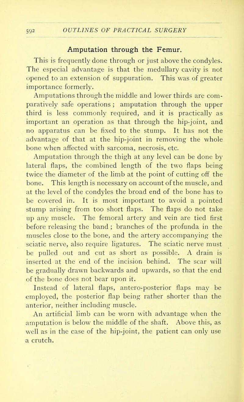 Amputation through the Femur. This is frequently done through or just above the condyles. The especial advantage is that the medullary cavity is not opened to an extension of suppuration. This was of greater importance formerly. Amputations through the middle and lower thirds are com- paratively safe operations ; amputation through the upper third is less commonly required, and it is practically as important an operation as that through the hip-joint, and no apparatus can be fixed to the stump. It has not the advantage of that at the hip-joint in removing the whole bone when affected with sarcoma, necrosis, etc. Amputation through the thigh at any level can be done by lateral flaps, the combined length of the two flaps being twice the diameter of the limb at the point of cutting off the bone. This length is necessary on account of the muscle, and at the level of the condyles the broad end of the bone has to be covered in. It is most important to avoid a pointed stump arising from too short flaps. The flaps do not take up any muscle. The femoral artery and vein are tied first before releasing the band ; branches of the profunda in the muscles close to the bone, and the artery accompanying the sciatic nerve, also require ligatures. The sciatic nerve must be pulled out and cut as short as possible. A drain is inserted at the end of the incision behind. The scar will be gradually drawn backwards and upwards, so that the end of the bone does not bear upon it. Instead of lateral flaps, antero-posterior flaps may be employed, the posterior flap being rather shorter than the anterior, neither including muscle. An artificial limb can be worn with advantage when the amputation is below the middle of the shaft. Above this, as well as in the case of the hip-joint, the patient can only use a crutch.