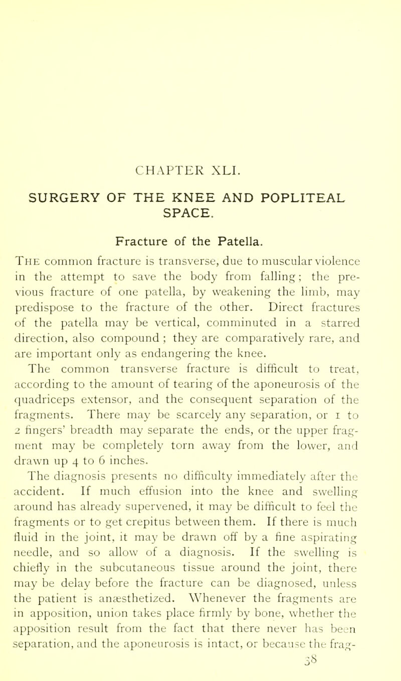 CHAPTER XLI. SURGERY OF THE KNEE AND POPLITEAL SPACE. Fracture of the Patella. The common fracture is transverse, due to muscular violence in the attempt to save the body from falling; the pre- vious fracture of one patella, by weakening the limb, may predispose to the fracture of the other. Direct fractures of the patella may be vertical, comminuted in a starred direction, also compound ; they are comparatively rare, and are important only as endangering the knee. The common transverse fracture is difficult to treat, according to the amount of tearing of the aponeurosis of the quadriceps extensor, and the consequent separation of the fragments. There may be scarcely any separation, or i to 2 fingers' breadth may separate the ends, or the upper frag- ment may be completely torn away from the lower, and drawn up 4 to 6 inches. The diagnosis presents no difficulty immediately after the accident. If much effusion into the knee and swelling around has already supervened, it may be difficult to feel the fragments or to get crepitus between them. If there is much fluid in the joint, it may be drawn off by a fine aspirating needle, and so allow of a diagnosis. If the swelling is chiefly in the subcutaneous tissue around the joint, there may be delay before the fracture can be diagnosed, unless the patient is anaesthetized. Whenever the fragments are in apposition, union takes place firmly by bone, whether the apposition result from the fact that there never has been separation, and the aponeurosis is intact, or because the frag- 5«