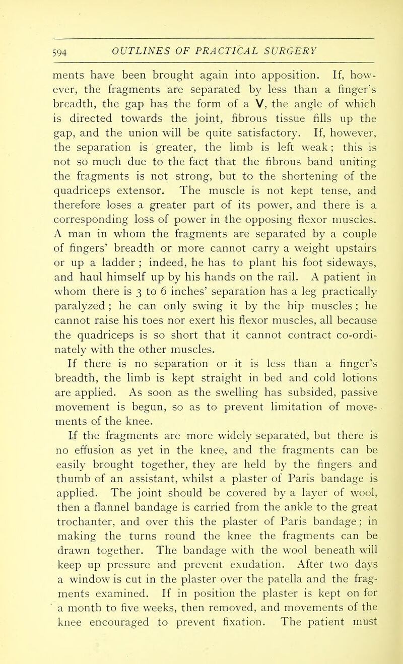 ments have been brought again into apposition. If, how- ever, the fragments are separated by less than a finger's breadth, the gap has the form of a V, the angle of which is directed towards the joint, fibrous tissue fills up the gap, and the union will be quite satisfactory. If, however, the separation is greater, the limb is left weak; this is not so much due to the fact that the fibrous band uniting the fragments is not strong, but to the shortening of the quadriceps extensor. The muscle is not kept tense, and therefore loses a greater part of its power, and there is a corresponding loss of power in the opposing flexor muscles. A man in whom the fragments are separated by a couple of fingers' breadth or more cannot carry a weight upstairs or up a ladder ; indeed, he has to plant his foot sideways, and haul himself up by his hands on the rail. A patient in whom there is 3 to 6 inches' separation has a leg practically paralyzed ; he can only swing it by the hip muscles ; he cannot raise his toes nor exert his flexor muscles, all because the quadriceps is so short that it cannot contract co-ordi- nately with the other muscles. If there is no separation or it is less than a finger's breadth, the limb is kept straight in bed and cold lotions are applied. As soon as the swelling has subsided, passive movement is begun, so as to prevent limitation of move- ments of the knee. If the fragments are more widely separated, but there is no effusion as yet in the knee, and the fragments can be easily brought together, they are held by the fingers and thumb of an assistant, whilst a plaster of Paris bandage is applied. The joint should be covered by a layer of wool, then a flannel bandage is carried from the ankle to the great trochanter, and over this the plaster of Paris bandage; in making the turns round the knee the fragments can be drawn together. The bandage with the wool beneath will keep up pressure and prevent exudation. After two days a window is cut in the plaster over the patella and the frag- ments examined. If in position the plaster is kept on for a month to five weeks, then removed, and movements of the knee encouraged to prevent fixation. The patient must