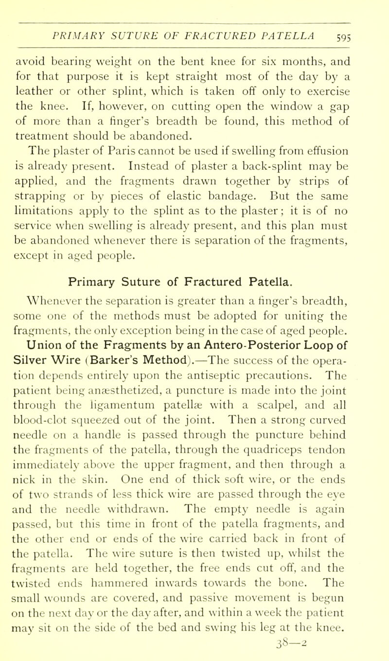 avoid bearing weight on the bent knee for six months, and for that purpose it is kept straight most of the day by a leather or other splint, which is taken off only to exercise the knee. If, however, on cutting open the window a gap of more than a finger's breadth be found, this method of treatment should be abandoned. The plaster of Paris cannot be used if swelling from effusion is already present. Instead of plaster a back-splint may be applied, and the fragments drawn together by strips of strapping or by pieces of elastic bandage. But the same limitations apply to the splint as to the plaster; it is of no service when swelling is already present, and this plan must be abandoned whenever there is separation of the fragments, except in aged people. Primary Suture of Fractured Patella. Whenever the separation is greater than a finger's breadth, some one of the methods must be adopted for uniting the fragments, the only exception being in the case of aged people. Union of the Fragments by an Antero-Posterior Loop of Silver Wire (Barker's Method).—The success of the opera- tion depends entirely upon the antiseptic precautions. The patient being anaesthetized, a puncture is made into the joint through the ligamentum patellae with a scalpel, and all blood-clot squeezed out of the joint. Then a strong curved needle on a handle is passed through the puncture behind the fragments of the patella, through the quadriceps tendon immediately above the upper fragment, and then through a nick in the skin. One end of thick soft wire, or the ends of two strands of less thick wire are passed through the eye and the needle withdrawn. The empty needle is again passed, but this time in front of the patella fragments, and the other end or ends of the wire carried back in front of the patella. The wire suture is then twisted up, whilst the fragments are held together, the free ends cut off, and the twisted ends hammered inwards towards the bone. The small wounds are covered, and passive movement is begun on the next dav or the day after, and within a week the patient may sit on the side of the bed and swing his leg at the knee.