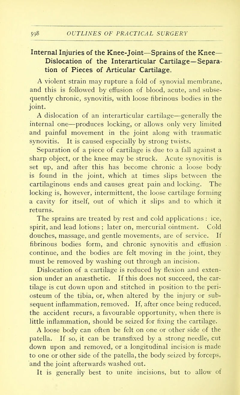 Internal Injuries of the Knee-joint—Sprains of the Knee— Dislocation of the Interarticular Cartilage—Separa- tion of Pieces of Articular Cartilage. A violent strain may rupture a fold of synovial membrane, and this is followed by effusion of blood, acute, and subse- quently chronic, synovitis, with loose fibrinous bodies in the joint. A dislocation of an interarticular cartilage—generally the internal one—produces locking, or allows only very limited and painful movement in the joint along with traumatic synovitis. It is caused especially by strong twists. Separation of a piece of cartilage is due to a fall against a sharp object, or the knee may be struck. Acute synovitis is set up, and after this has become chronic a loose body is found in the joint, which at times slips between the cartilaginous ends and causes great pain and locking. The locking is, however, intermittent, the loose cartilage forming a cavity for itself, out of which it slips and to which it returns. The sprains are treated by rest and cold applications: ice, spirit, and lead lotions ; later on, mercurial ointment. Cold douches, massage, and gentle movements, are of service. If fibrinous bodies form, and chronic synovitis and effusion continue, and the bodies are felt moving in the joint, they must be removed by washing out through an incision. Dislocation of a cartilage is reduced by flexion and exten- sion under an anaesthetic. If this does not succeed, the car- tilage is cut down upon and stitched in position to the peri- osteum of the tibia, or, when altered by the injury or sub- sequent inflammation, removed. If, after once being reduced, the accident recurs, a favourable opportunity, when there is little inflammation, should be seized for fixing the cartilage. A loose body can often be felt on one or other side of the patella. If so, it can be transfixed by a strong needle, cut down upon and removed, or a longitudinal incision is made to one or other side of the patella, the body seized by forceps, and the joint afterwards washed out. It is generally best to unite incisions, but to allow of