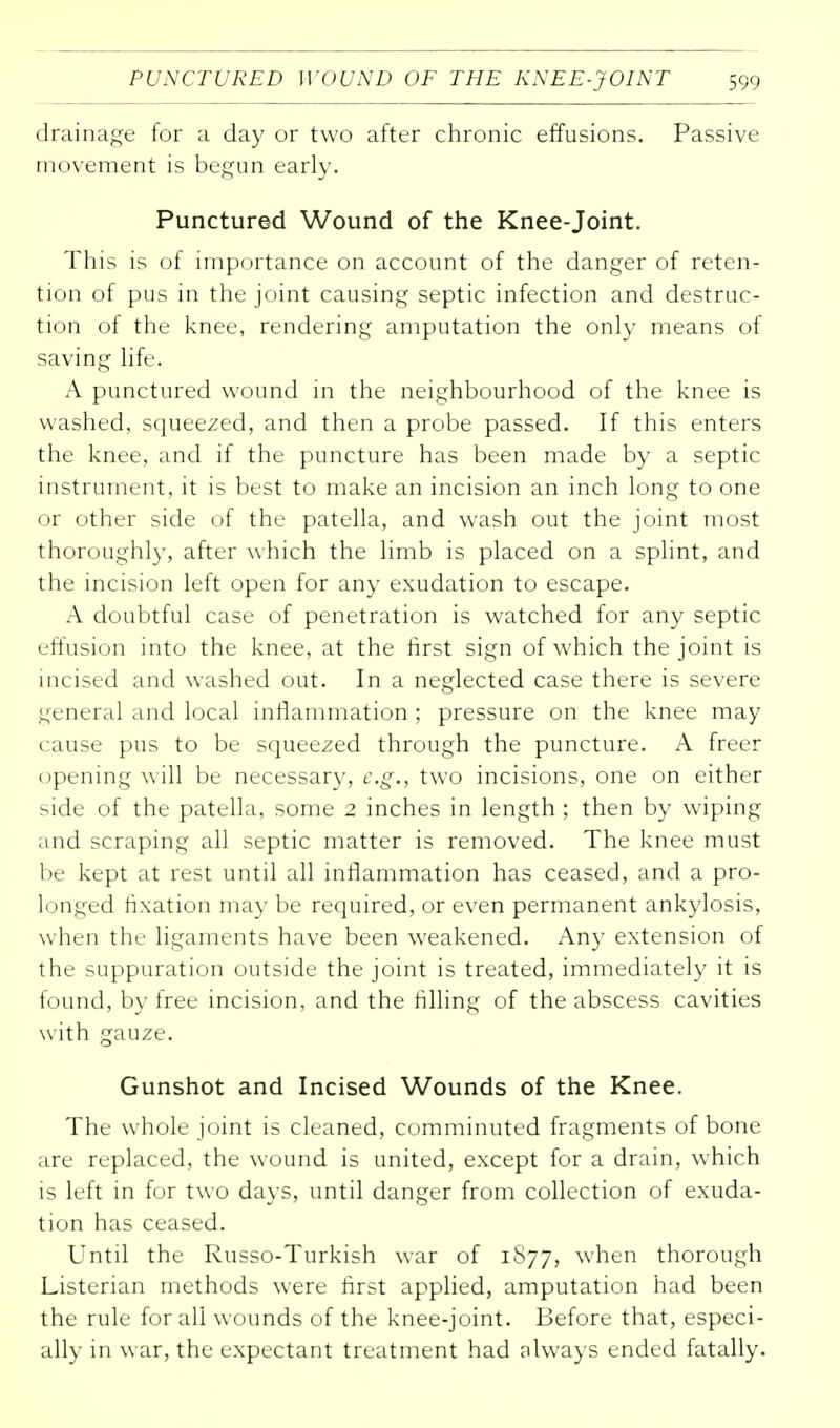 drainage for a day or two after chronic effusions. Passive movement is begun early. Punctured Wound of the Knee-joint. This is of importance on account of the danger of reten- tion of pus in the joint causing septic infection and destruc- tion of the knee, rendering amputation the only means of saving life. A punctured wound in the neighbourhood of the knee is washed, squeezed, and then a probe passed. If this enters the knee, and if the puncture has been made by a septic instrument, it is best to make an incision an inch long to one or other side of the patella, and wash out the joint most thoroughly, after which the limb is placed on a splint, and the incision left open for any exudation to escape. A doubtful case of penetration is watched for any septic effusion into the knee, at the first sign of which the joint is incised and washed out. In a neglected case there is severe general and local inflammation ; pressure on the knee may cause pus to be squeezed through the puncture. A freer opening will be necessary, e.g., two incisions, one on either side of the patella, some 2 inches in length ; then by wiping and scraping all septic matter is removed. The knee must be kept at rest until all inflammation has ceased, and a pro- longed fixation may be required, or even permanent ankylosis, when the ligaments have been weakened. Any extension of the suppuration outside the joint is treated, immediately it is found, by free incision, and the filling of the abscess cavities with gauze. Gunshot and Incised Wounds of the Knee. The whole joint is cleaned, comminuted fragments of bone are replaced, the wound is united, except for a drain, which is left in for two days, until danger from collection of exuda- tion has ceased. Until the Russo-Turkish war of 1877, when thorough Listerian methods were first applied, amputation had been the rule for all wounds of the knee-joint. Before that, especi- ally in war, the expectant treatment had always ended fatally.