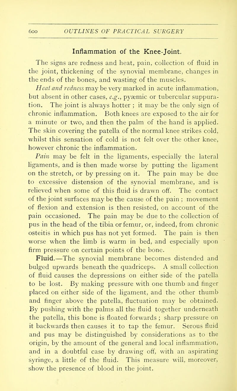 Inflammation of the Knee-joint. The signs are redness and heat, pain, collection of fluid in the joint, thickening of the synovial membrane, changes in the ends of the bones, and wasting of the muscles. Heat and redness may be very marked in acute inflammation, but absent in other cases, e.g., pyemic or tubercular suppura- tion. The joint is always hotter ; it may be the only sign of chronic inflammation. Both knees are exposed to the air for a minute or two, and then the palm of the hand is applied. The skin covering the patella of the normal knee strikes cold, whilst this sensation of cold is not felt over the other knee, however chronic the inflammation. Pain may be felt in the ligaments, especially the lateral ligaments, and is then made worse by putting the ligament on the stretch, or by pressing on it. The pain may be due to excessive distension of the synovial membrane, and is relieved when some of this fluid is drawn off. The contact of the joint surfaces may be the cause of the pain ; movement of flexion and extension is then resisted, on account of the pain occasioned. The pain ma}' be due to the collection of pus in the head of the tibia or femur, or, indeed, from chronic osteitis in which pus has not yet formed. The pain is then worse when the limb is warm in bed, and especially upon firm pressure on certain points of the bone. Fluid.—The synovial membrane becomes distended and bulged upwards beneath the quadriceps. A small collection of fluid causes the depressions on either side of the patella to be lost. By making pressure with one thumb and finger placed on either side of the ligament, and the other thumb and finger above the patella, fluctuation may be obtained. By pushing with the palms all the fluid together underneath the patella, this bone is floated forwards ; sharp pressure on it backwards then causes it to tap the femur. Serous fluid and pus may be distinguished by considerations as to the origin, by the amount of the general and local inflammation, and in a doubtful case by drawing off, with an aspirating syringe, a little of the fluid. This measure will, moreover, show the presence of blood in the joint.