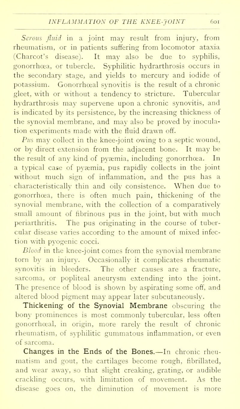 6or Serous fluid in a joint may result from injury, from rheumatism, or in patients suffering from locomotor ataxia (Charcot's disease). It may also be due to syphilis, gonorrhoea, or tubercle. Syphilitic hydrarthrosis occurs in the secondary stage, and yields to mercury and iodide of potassium. Gonorrhceal synovitis is the result of a chronic gleet, with or without a tendency to stricture. Tubercular hydrarthrosis may supervene upon a chronic synovitis, and is indicated by its persistence, by the increasing thickness of the synovial membrane, and may also be proved by inocula- tion experiments made with the fluid drawn off. Pus may collect in the knee-joint owing to a septic wound, or by direct extension from the adjacent bone. It may be the result of any kind of pyaemia, including gonorrhoea. In a typical case of pyaemia, pus rapidly collects in the joint without much sign of inflammation, and the pus has a characteristically thin and oil)' consistence. When due to gonorrhoea, there is often much pain, thickening of the synovial membrane, with the collection of a comparatively small amount of fibrinous pus in the joint, but with much periarthritis. The pus originating in the course of tuber- cular disease varies according to the amount of mixed infec- tion with pyogenic cocci. Blood in the knee-joint comes from the synovial membrane torn by an injury. Occasionally it complicates rheumatic synovitis in bleeders. The other causes are a fracture, sarcoma, or popliteal aneurysm extending into the joint. The presence of blood is shown by aspirating some off, and altered blood pigment may appear later subcutaneously. Thickening of the Synovial Membrane obscuring the bony prominences is most commonly tubercular, less often gonorrhceal, in origin, more rarely the result of chronic rheumatism, of syphilitic gummatous inflammation, or even of sarcoma. Changes in the Ends of the Bones.—In chronic rheu- matism and gout, the cartilages become rough, fibrillated, and wear away, so that slight creaking, grating, or audible crackling occurs, with limitation of movement. As the disease goes on, the diminution of movement is more