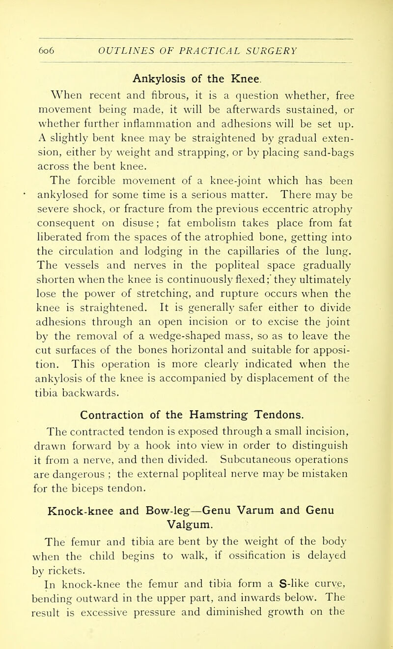 Ankylosis of the Knee. When recent and fibrous, it is a question whether, free movement being made, it will be afterwards sustained, or whether further inflammation and adhesions will be set up. A slightly bent knee may be straightened by gradual exten- sion, either by weight and strapping, or by placing sand-bags across the bent knee. The forcible movement of a knee-joint which has been ankylosed for some time is a serious matter. There may be severe shock, or fracture from the previous eccentric atrophy consequent on disuse; fat embolism takes place from fat liberated from the spaces of the atrophied bone, getting into the circulation and lodging in the capillaries of the lung. The vessels and nerves in the popliteal space gradually shorten when the knee is continuously flexed;'they ultimately lose the power of stretching, and rupture occurs when the knee is straightened. It is generally safer either to divide adhesions through an open incision or to excise the joint by the removal of a wedge-shaped mass, so as to leave the cut surfaces of the bones horizontal and suitable for apposi- tion. This operation is more clearly indicated when the ankylosis of the knee is accompanied by displacement of the tibia backwards. Contraction of the Hamstring Tendons. The contracted tendon is exposed through a small incision, drawn forward by a hook into view in order to distinguish it from a nerve, and then divided. Subcutaneous operations are dangerous ; the external popliteal nerve may be mistaken for the biceps tendon. Knock-knee and Bow-leg—Genu Varum and Genu Valgum. The femur and tibia are bent by the weight of the body when the child begins to walk, if ossification is delayed by rickets. In knock-knee the femur and tibia form a S-like curve, bending outward in the upper part, and inwards below. The result is excessive pressure and diminished growth on the