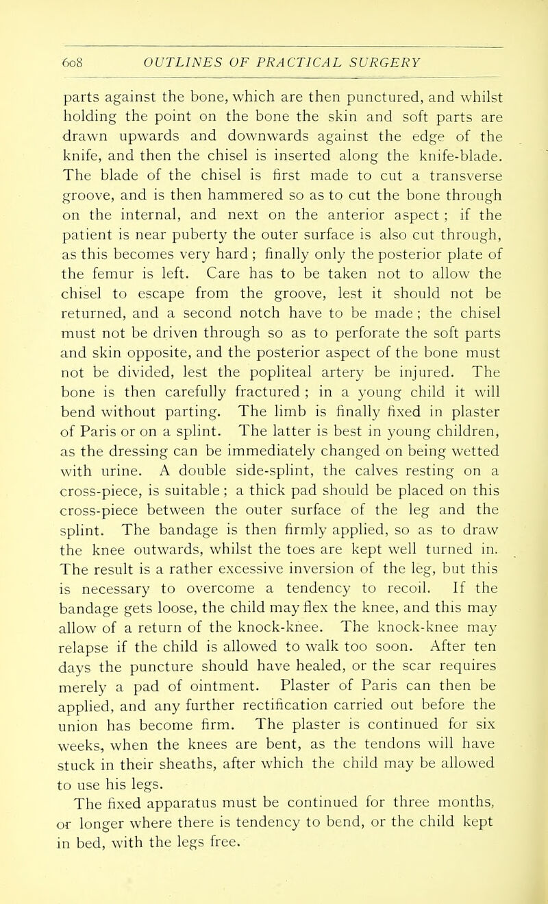 parts against the bone, which are then punctured, and whilst holding the point on the bone the skin and soft parts are drawn upwards and downwards against the edge of the knife, and then the chisel is inserted along the knife-blade. The blade of the chisel is first made to cut a transverse groove, and is then hammered so as to cut the bone through on the internal, and next on the anterior aspect; if the patient is near puberty the outer surface is also cut through, as this becomes very hard ; finally only the posterior plate of the femur is left. Care has to be taken not to allow the chisel to escape from the groove, lest it should not be returned, and a second notch have to be made ; the chisel must not be driven through so as to perforate the soft parts and skin opposite, and the posterior aspect of the bone must not be divided, lest the popliteal artery be injured. The bone is then carefully fractured ; in a young child it will bend without parting. The limb is finally fixed in plaster of Paris or on a splint. The latter is best in young children, as the dressing can be immediately changed on being wetted with urine. A double side-splint, the calves resting on a cross-piece, is suitable; a thick pad should be placed on this cross-piece between the outer surface of the leg and the splint. The bandage is then firmly applied, so as to draw the knee outwards, whilst the toes are kept well turned in. The result is a rather excessive inversion of the leg, but this is necessary to overcome a tendency to recoil. If the bandage gets loose, the child may flex the knee, and this may allow of a return of the knock-knee. The knock-knee may relapse if the child is allowed to walk too soon. After ten days the puncture should have healed, or the scar requires merely a pad of ointment. Plaster of Paris can then be applied, and any further rectification carried out before the union has become firm. The plaster is continued for six weeks, when the knees are bent, as the tendons will have stuck in their sheaths, after which the child may be allowed to use his legs. The fixed apparatus must be continued for three months, or longer where there is tendency to bend, or the child kept in bed, with the legs free.