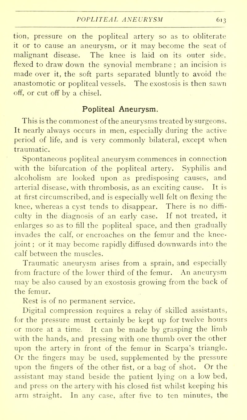 tion, pressure on the popliteal artery so as to obliterate it or to cause an aneurysm, or it may become the seat ot malignant disease. The knee is laid on its outer side, flexed to draw down the synovial membrane ; an incision is made over it, the soft parts separated bluntly to avoid the anastomotic or popliteal vessels. The exostosis is then sawn off, or cut off by a chisel. Popliteal Aneurysm. This is the commonest of the aneurysms treated by surgeons. It nearly always occurs in men, especially during the active period of life, and is very commonly bilateral, except when traumatic. Spontaneous popliteal aneurysm commences in connection with the bifurcation of the popliteal artery. Syphilis and alcoholism are looked upon as predisposing causes, and arterial disease, with thrombosis, as an exciting cause. It is at first circumscribed, and is especially well felt on flexing the knee, whereas a cyst tends to disappear. There is no diffi- culty in the diagnosis of an early case. If not treated, it enlarges so as to fill the popliteal space, and then gradually invades the calf, or encroaches on the femur and the knee- joint ; or it may become rapidly diffused downwards into the calf between the muscles. Traumatic aneurysm arises from a sprain, and especially from fracture of the lower third of the femur. An aneurysm may be also caused by an exostosis growing from the back of the femur. Rest is of no permanent service. Digital compression requires a relay of skilled assistants, for the pressure must certainly be kept up for twelve hours or more at a time. It can be made by grasping the limb with the hands, and pressing with one thumb over the other upon the artery in front of the femur in Scarpa's triangle. Or the fingers may be used, supplemented by the pressure upon the fingers of the other fist, or a bag of shot. Or the assistant may stand beside the patient lying on a low bed, and press on the artery with his closed fist whilst keeping his arm straight. In any case, after five to ten minutes, the