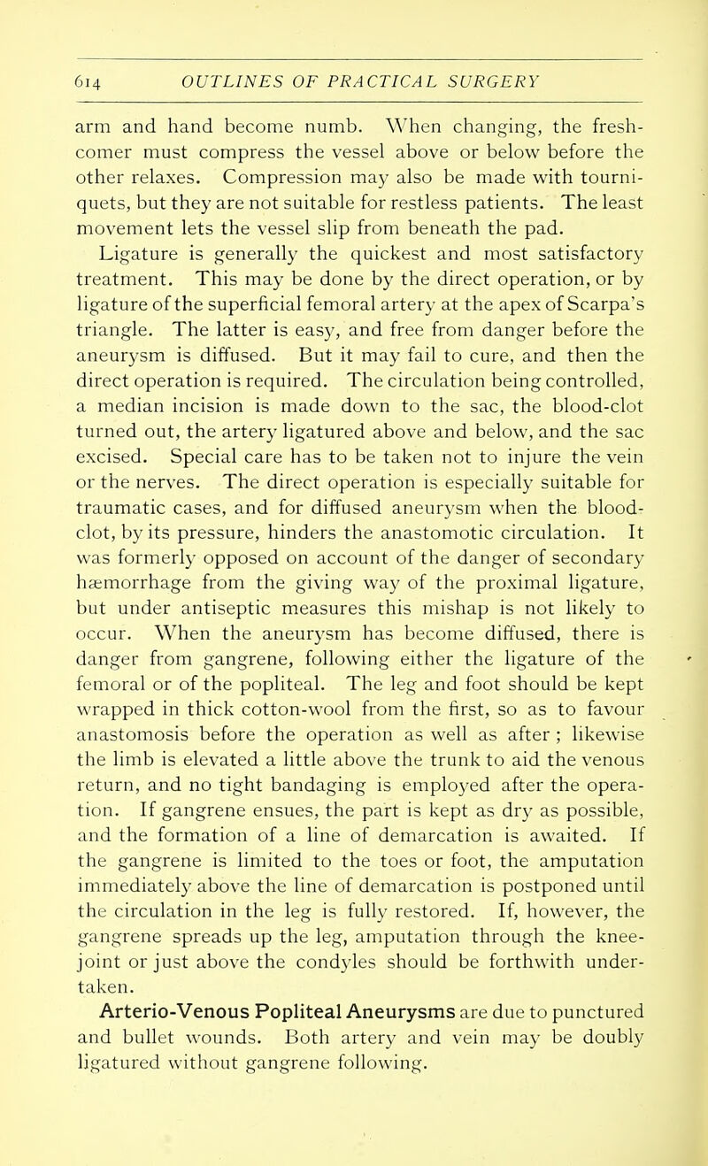arm and hand become numb. When changing, the fresh- comer must compress the vessel above or below before the other relaxes. Compression may also be made with tourni- quets, but they are not suitable for restless patients. The least movement lets the vessel slip from beneath the pad. Ligature is generally the quickest and most satisfactory treatment. This may be done by the direct operation, or by ligature of the superficial femoral artery at the apex of Scarpa's triangle. The latter is easy, and free from danger before the aneurysm is diffused. But it may fail to cure, and then the direct operation is required. The circulation being controlled, a median incision is made down to the sac, the blood-clot turned out, the artery ligatured above and below, and the sac excised. Special care has to be taken not to injure the vein or the nerves. The direct operation is especially suitable for traumatic cases, and for diffused aneurysm when the blood- clot, by its pressure, hinders the anastomotic circulation. It was formerly opposed on account of the danger of secondary haemorrhage from the giving way of the proximal ligature, but under antiseptic measures this mishap is not likely to occur. When the aneurysm has become diffused, there is danger from gangrene, following either the ligature of the femoral or of the popliteal. The leg and foot should be kept wrapped in thick cotton-wool from the first, so as to favour anastomosis before the operation as well as after ; likewise the limb is elevated a little above the trunk to aid the venous return, and no tight bandaging is employed after the opera- tion. If gangrene ensues, the part is kept as dry as possible, and the formation of a line of demarcation is awaited. If the gangrene is limited to the toes or foot, the amputation immediately above the line of demarcation is postponed until the circulation in the leg is fully restored. If, however, the gangrene spreads up the leg, amputation through the knee- joint or just above the condyles should be forthwith under- taken. Arterio-Venous Popliteal Aneurysms are due to punctured and bullet wounds. Both artery and vein may be doubly ligatured without gangrene following.