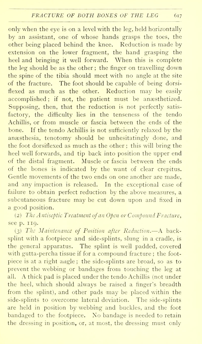 only when the eye is on a level with the leg, held horizontally by an assistant, one of whose hands grasps the toes, the other being placed behind the knee. Reduction is made by extension on the lower fragment, the hand grasping the heel and bringing it well forward. When this is complete the leg should be as the other; the finger on travelling down the spine of the tibia should meet with no angle at the site of the fracture. The foot should be capable of being dorsi- flexed as much as the other. Reduction may be easily accomplished; if not, the patient must be anaesthetized. Supposing, then, that the reduction is not perfectly satis- factory, the difficulty lies in the tenseness of the tendo Achillis, or from muscle or fascia between the ends of the bone. If the tendo Achillis is not sufficiently relaxed by the anaesthesia, tenotomy should be unhesitatingly done, and the foot dorsiflexed as much as the other ; this will bring the heel well forwards, and tip back into position the upper end of the distal fragment. Muscle or fascia between the ends of the bones is indicated by the want of clear crepitus. Gentle movements of the two ends on one another are made, and any impaction is released. In the exceptional case of failure to obtain perfect reduction by the above measures, a subcutaneous fracture may be cut down upon and fixed in a good position. (2) The A ntiseptic Treatment of an Open or Compound Fracture, see p. iiq. (3) The Maintenance of Position after Reduction.—A back- splint with a footpiece and side-splints, slung in a cradle, is the general apparatus. The splint is well padded, covered with gutta-percha tissue if for a compound fracture ; the foot- piece is at a right angle ; the side-splints are broad, so as to prevent the webbing or bandages from touching the leg at all. A thick pad is placed under the tendo Achillis (not under the heel, which should always be raised a finger's breadth from the splint), and other pads may be placed within the side-splints to overcome lateral deviation. The side-splints are held in position by webbing and buckles, and the foot bandaged to the footpiece. No bandage is needed to retain the dressing in position, or, at most, the dressing must only