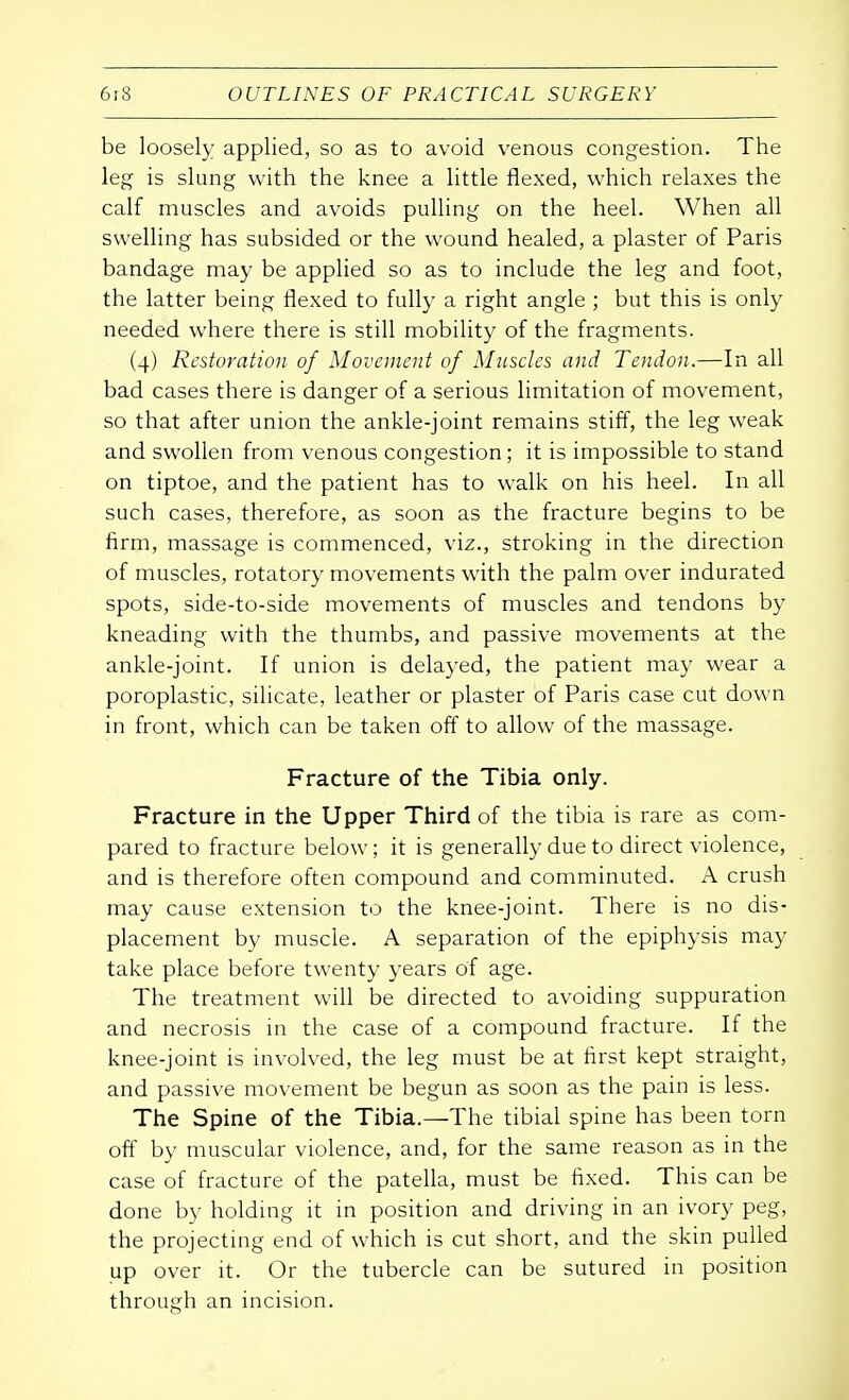 be loosely applied, so as to avoid venous congestion. The leg is slung with the knee a little flexed, which relaxes the calf muscles and avoids pulling on the heel. When all swelling has subsided or the wound healed, a plaster of Paris bandage may be applied so as to include the leg and foot, the latter being flexed to fully a right angle ; but this is only needed where there is still mobility of the fragments. (4) Restoration of Movement of Muscles and Tendon.—In all bad cases there is danger of a serious limitation of movement, so that after union the ankle-joint remains stiff, the leg weak and swollen from venous congestion; it is impossible to stand on tiptoe, and the patient has to walk on his heel. In all such cases, therefore, as soon as the fracture begins to be firm, massage is commenced, viz., stroking in the direction of muscles, rotatory movements with the palm over indurated spots, side-to-side movements of muscles and tendons by kneading with the thumbs, and passive movements at the ankle-joint. If union is delayed, the patient may wear a poroplastic, silicate, leather or plaster of Paris case cut down in front, which can be taken off to allow of the massage. Fracture of the Tibia only. Fracture in the Upper Third of the tibia is rare as com- pared to fracture below; it is generally due to direct violence, and is therefore often compound and comminuted. A crush may cause extension to the knee-joint. There is no dis- placement by muscle. A separation of the epiphysis may take place before twenty years of age. The treatment will be directed to avoiding suppuration and necrosis in the case of a compound fracture. If the knee-joint is involved, the leg must be at first kept straight, and passive movement be begun as soon as the pain is less. The Spine of the Tibia.—The tibial spine has been torn off by muscular violence, and, for the same reason as in the case of fracture of the patella, must be fixed. This can be done by holding it in position and driving in an ivory peg, the projecting end of which is cut short, and the skin pulled up over it. Or the tubercle can be sutured in position through an incision.