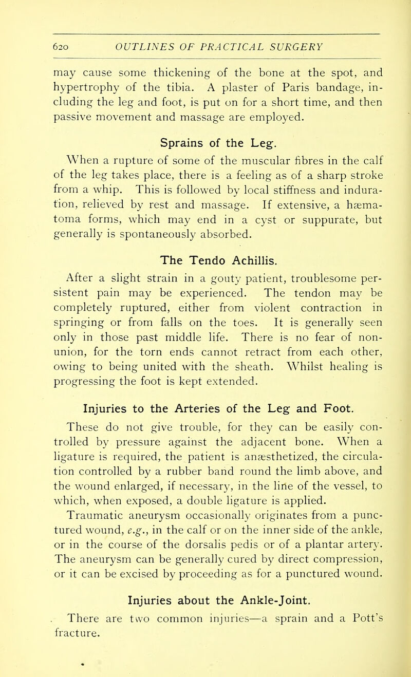 may cause some thickening of the bone at the spot, and hypertrophy of the tibia. A plaster of Paris bandage, in- cluding the leg and foot, is put on for a short time, and then passive movement and massage are employed. Sprains of the Leg. When a rupture of some of the muscular fibres in the calf of the leg takes place, there is a feeling as of a sharp stroke from a whip. This is followed by local stiffness and indura- tion, relieved by rest and massage. If extensive, a hema- toma forms, which may end in a cyst or suppurate, but generally is spontaneously absorbed. The Tendo Achillis. After a slight strain in a gouty patient, troublesome per- sistent pain may be experienced. The tendon may be completely ruptured, either from violent contraction in springing or from falls on the toes. It is generally seen only in those past middle life. There is no fear of non- union, for the torn ends cannot retract from each other, owing to being united with the sheath. Whilst healing is progressing the foot is kept extended. Injuries to the Arteries of the Leg and Foot. These do not give trouble, for they can be easily con- trolled by pressure against the adjacent bone. When a ligature is required, the patient is anaesthetized, the circula- tion controlled by a rubber band round the limb above, and the wound enlarged, if necessary, in the line of the vessel, to which, when exposed, a double ligature is applied. Traumatic aneurysm occasionally originates from a punc- tured wound, e.g., in the calf or on the inner side of the ankle, or in the course of the dorsalis pedis or of a plantar artery. The aneurysm can be generally cured by direct compression, or it can be excised by proceeding as for a punctured wound. Injuries about the Ankle-joint. There are two common injuries—a sprain and a Pott's fracture.