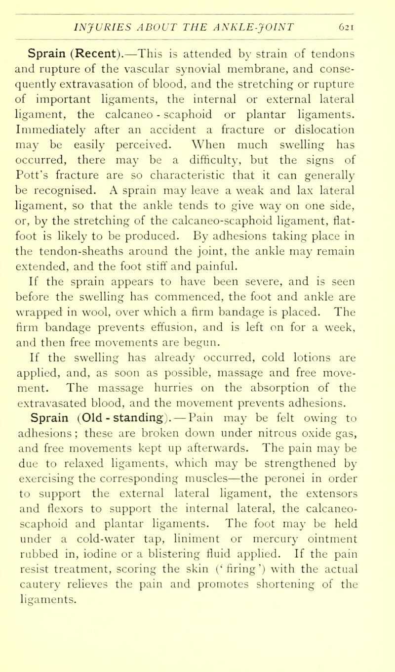 Sprain (Recent).—This is attended by strain of tendons and rupture of the vascular synovial membrane, and conse- quently extravasation of blood, and the stretching or rupture of important ligaments, the internal or external lateral ligament, the calcaneo - scaphoid or plantar ligaments. Immediately after an accident a fracture or dislocation may be easily perceived. When much swelling has occurred, there may be a difficulty, but the signs of Pott's fracture are so characteristic that it can generally be recognised. A sprain may leave a weak and lax lateral ligament, so that the ankle tends to give way on one side, or, by the stretching of the calcaneo-scaphoid ligament, flat- foot is likely to be produced. By adhesions taking place in the tendon-sheaths around the joint, the ankle may remain extended, and the foot stiff and painful. If the sprain appears to have been severe, and is seen before the swelling has commenced, the foot and ankle are wrapped in wool, over which a firm bandage is placed. The firm bandage prevents effusion, and is left on for a week, and then free movements are begun. If the swelling has already occurred, cold lotions are applied, and, as soon as possible, massage and free move- ment. The massage hurries on the absorption of the extravasated blood, and the movement prevents adhesions. Sprain (Old - standing). — Pain may be felt owing to adhesions; these are broken down under nitrous oxide gas, and free movements kept up afterwards. The pain may be due to relaxed ligaments, which may be strengthened by exercising the corresponding muscles—the peronei in order to support the external lateral ligament, the extensors and flexors to support the internal lateral, the calcaneo- scaphoid and plantar ligaments. The foot may be held under a cold-water tap, liniment or mercury ointment rubbed in, iodine or a blistering fluid applied. If the pain resist treatment, scoring the skin ('firing') with the actual cautery relieves the pain and promotes shortening of the ligaments.