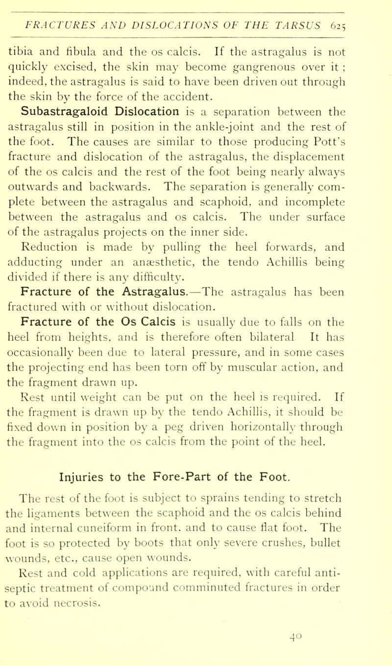 tibia and fibula and the os calcis. If the astragalus is not quickly excised, the skin may become gangrenous over it ; indeed, the astragalus is said to have been driven out through the skin by the force of the accident. Subastragaloid Dislocation is a separation between the astragalus still in position in the ankle-joint and the rest of the foot. The causes are similar to those producing Pott's fracture and dislocation of the astragalus, the displacement of the os calcis and the rest of the foot being nearly always outwards and backwards. The separation is generally com- plete between the astragalus and scaphoid, and incomplete between the astragalus and os calcis. The under surface of the astragalus projects on the inner side. Reduction is made by pulling the heel forwards, and adducting under an anaesthetic, the tendo Achillis being divided if there is any difficulty. Fracture of the Astragalus.—The astragalus has been fractured with or without dislocation. Fracture of the Os Calcis is usually due to falls on the heel from heights, and is therefore often bilateral It has occasionally been due to lateral pressure, and in some cases the projecting end has been torn off by muscular action, and the fragment drawn up. Rest until weight can be put on the heel is required. If the fragment is drawn up by the tendo Achillis, it should be fixed down in position by a peg driven horizontally through the fragment into the os calcis from the point of the heel. Injuries to the Fore-Part of the Foot. The rest of the foot is subject to sprains tending to stretch the ligaments between the scaphoid and the os calcis behind and internal cuneiform in front, and to cause flat foot. The foot is so protected by boots that only severe crushes, bullet wounds, etc., cause open wounds. Rest and cold applications are required, with careful anti- septic treatment of compound comminuted fractures in order to avoid necrosis. 40