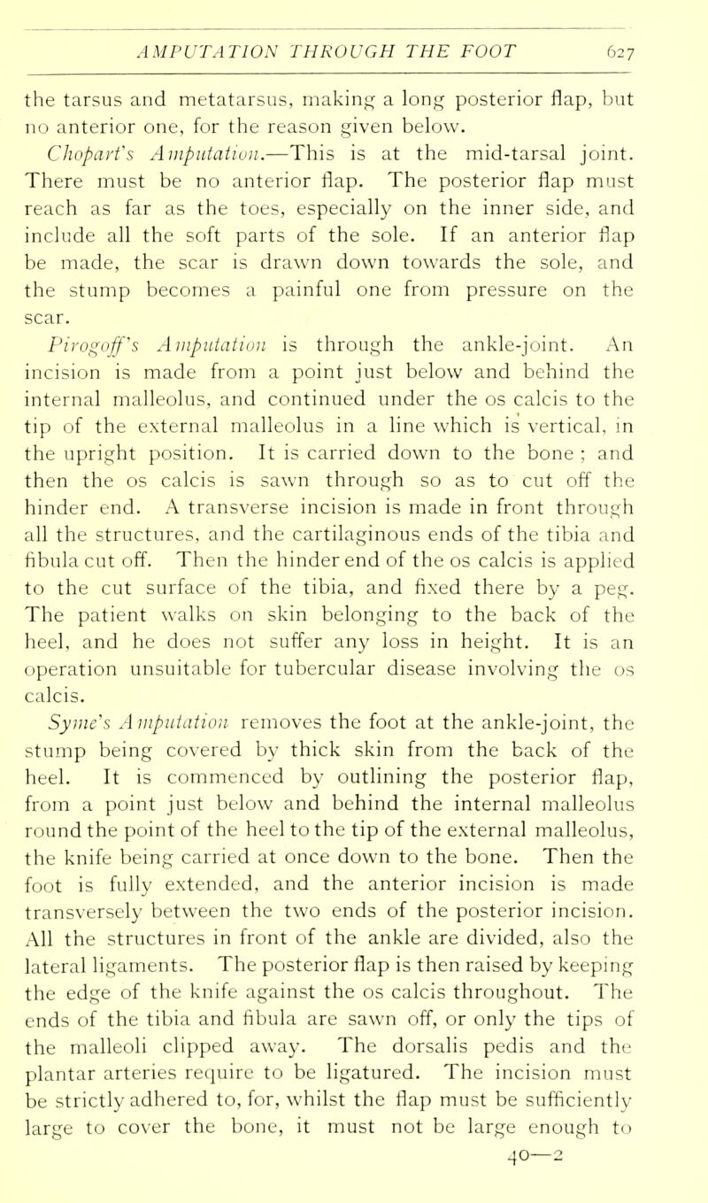 the tarsus and metatarsus, making a long posterior flap, but no anterior one, for the reason given below. Chopart's Amputation.—This is at the mid-tarsal joint. There must be no anterior flap. The posterior flap must reach as far as the toes, especially on the inner side, and include all the soft parts of the sole. If an anterior flap be made, the scar is drawn down towards the sole, and the stump becomes a painful one from pressure on the scar. Pirogoff's Amputation is through the ankle-joint. An incision is made from a point just below and behind the internal malleolus, and continued under the os calcis to the tip of the external malleolus in a line which is vertical, in the upright position. It is carried down to the bone ; and then the os calcis is sawn through so as to cut off the hinder end. A transverse incision is made in front through all the structures, and the cartilaginous ends of the tibia and fibula cut off. Then the hinder end of the os calcis is applied to the cut surface of the tibia, and fixed there by a peg. The patient walks on skin belonging to the back of the heel, and he does not suffer any loss in height. It is an operation unsuitable for tubercular disease involving the os calcis. Symc's A mputation removes the foot at the ankle-joint, the stump being covered by thick skin from the back of the heel. It is commenced by outlining the posterior flap, from a point just below and behind the internal malleolus round the point of the heel to the tip of the external malleolus, the knife being carried at once down to the bone. Then the foot is fully extended, and the anterior incision is made transversely between the two ends of the posterior incision. All the structures in front of the ankle are divided, also the lateral ligaments. The posterior flap is then raised by keeping the edge of the knife against the os calcis throughout. The ends of the tibia and fibula are sawn off, or only the tips of the malleoli clipped away. The dorsalis pedis and the plantar arteries require to be ligatured. The incision must be strictly adhered to, for, whilst the flap must be sufficiently large to cover the bone, it must not be large enough to 40—2