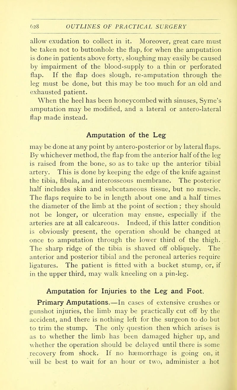 allow exudation to collect in it. Moreover, great care must be taken not to buttonhole the flap, for when the amputation is done in patients above forty, sloughing may easily be caused by impairment of the blood-supply to a thin or perforated flap. If the flap does slough, re-amputation through the leg must be done, but this may be too much for an old and exhausted patient. When the heel has been honeycombed with sinuses, Syme's amputation may be modified, and a lateral or antero-lateral flap made instead. Amputation of the Leg may be done at any point by antero-posterior or by lateral flaps. By whichever method, the flap from the anterior half of the leg is raised from the bone, so as to take up the anterior tibial artery. This is done by keeping the edge of the knife against the tibia, fibula, and interosseous membrane. The posterior half includes skin and subcutaneous tissue, but no muscle. The flaps require to be in length about one and a half times the diameter of the limb at the point of section ; they should not be longer, or ulceration may ensue, especially if the arteries are at all calcareous. Indeed, if this latter condition is obviously present, the operation should be changed at once to amputation through the lower third of the thigh. The sharp ridge of the tibia is shaved off obliquely. The anterior and posterior tibial and the peroneal arteries require ligatures. The patient is fitted with a bucket stump, or, if in the upper third, may walk kneeling on a pin-leg. Amputation for Injuries to the Leg and Foot. Primary Amputations.—In cases of extensive crushes or gunshot injuries, the limb may be practically cut off by the accident, and there is nothing left for the surgeon to do but to trim the stump. The only question then which arises is as to whether the limb has been damaged higher up, and whether the operation should be delayed until there is some recovery from shock. If no haemorrhage is going on, it will be best to wait for an hour or two, administer a hot