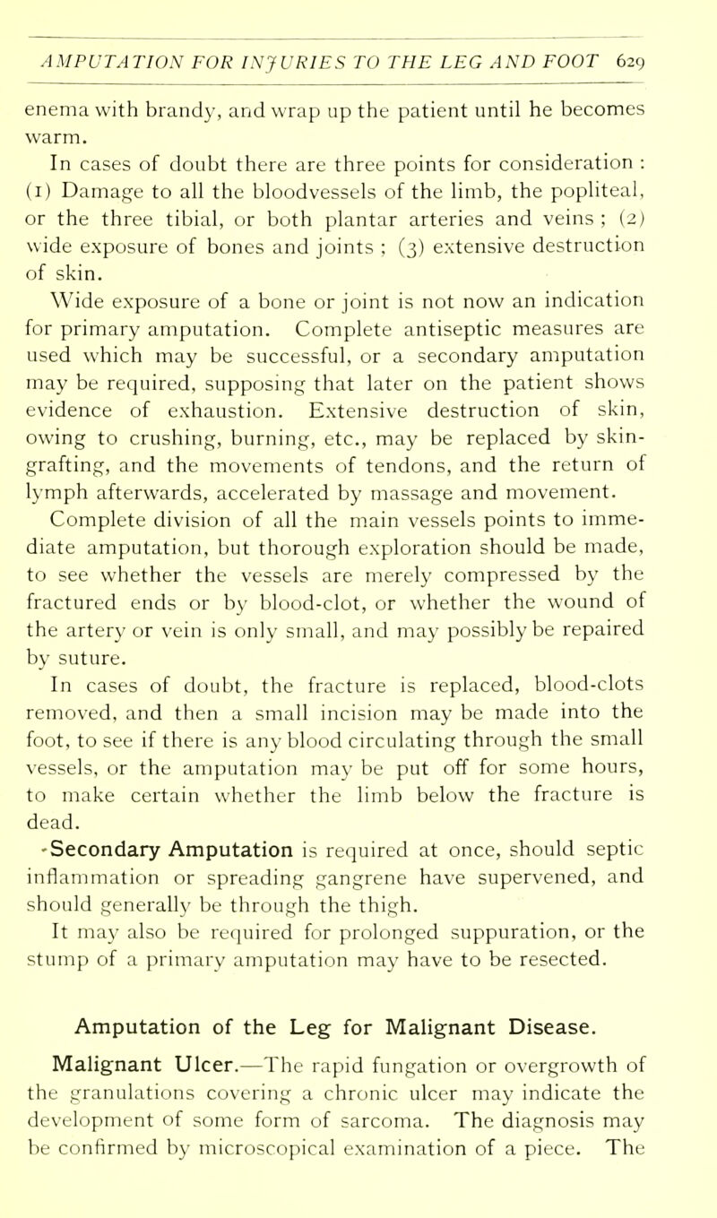 enema with brandy, and wrap up the patient until he becomes warm. In cases of doubt there are three points for consideration : (1) Damage to all the bloodvessels of the limb, the popliteal, or the three tibial, or both plantar arteries and veins; (2) wide exposure of bones and joints ; (3) extensive destruction of skin. Wide exposure of a bone or joint is not now an indication for primary amputation. Complete antiseptic measures are used which may be successful, or a secondary amputation may be required, supposing that later on the patient shows evidence of exhaustion. Extensive destruction of skin, owing to crushing, burning, etc., may be replaced by skin- grafting, and the movements of tendons, and the return of lymph afterwards, accelerated by massage and movement. Complete division of all the main vessels points to imme- diate amputation, but thorough exploration should be made, to see whether the vessels are merely compressed by the fractured ends or by blood-clot, or whether the wound of the artery or vein is only small, and may possibly be repaired by suture. In cases of doubt, the fracture is replaced, blood-clots removed, and then a small incision may be made into the foot, to see if there is any blood circulating through the small vessels, or the amputation may be put off for some hours, to make certain whether the limb below the fracture is dead. -Secondary Amputation is required at once, should septic inflammation or spreading gangrene have supervened, and should generally be through the thigh. It may also be required for prolonged suppuration, or the stump of a primary amputation may have to be resected. Amputation of the Leg for Malignant Disease. Malignant Ulcer.—The rapid fungation or overgrowth of the granulations covering a chronic ulcer may indicate the development of some form of sarcoma. The diagnosis may be confirmed by microscopical examination of a piece. The
