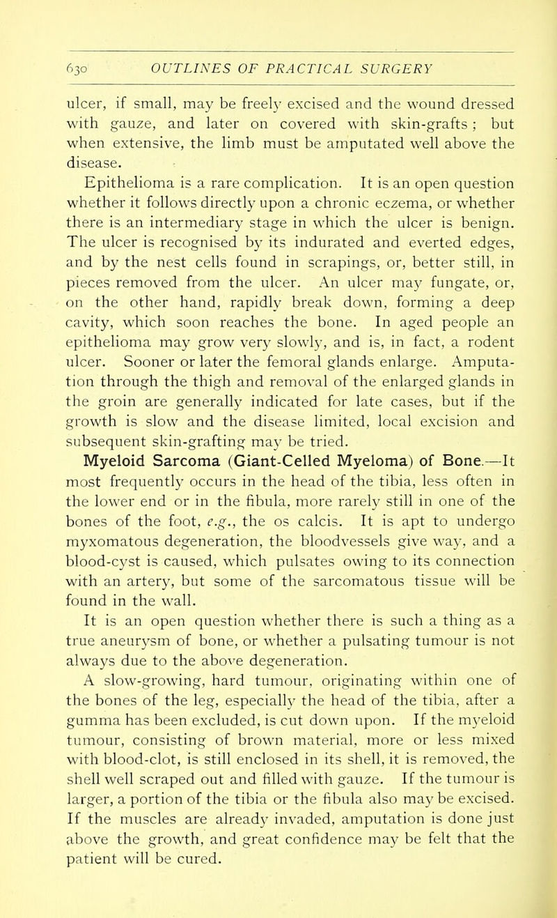 ulcer, if small, may be freely excised and the wound dressed with gauze, and later on covered with skin-grafts; but when extensive, the limb must be amputated well above the disease. Epithelioma is a rare complication. It is an open question whether it follows directly upon a chronic eczema, or whether there is an intermediary stage in which the ulcer is benign. The ulcer is recognised by its indurated and everted edges, and by the nest cells found in scrapings, or, better still, in pieces removed from the ulcer. An ulcer may fungate, or, on the other hand, rapidly break down, forming a deep cavity, which soon reaches the bone. In aged people an epithelioma may grow very slowly, and is, in fact, a rodent ulcer. Sooner or later the femoral glands enlarge. Amputa- tion through the thigh and removal of the enlarged glands in the groin are generally indicated for late cases, but if the growth is slow and the disease limited, local excision and subsequent skin-grafting may be tried. Myeloid Sarcoma (Giant-Celled Myeloma) of Bone.—It most frequently occurs in the head of the tibia, less often in the lower end or in the fibula, more rarely still in one of the bones of the foot, e.g., the os calcis. It is apt to undergo myxomatous degeneration, the bloodvessels give way, and a blood-cyst is caused, which pulsates owing to its connection with an artery, but some of the sarcomatous tissue will be found in the wall. It is an open question whether there is such a thing as a true aneurysm of bone, or whether a pulsating tumour is not always due to the above degeneration. A slow-growing, hard tumour, originating within one of the bones of the leg, especially the head of the tibia, after a gumma has been excluded, is cut down upon. If the myeloid tumour, consisting of brown material, more or less mixed with blood-clot, is still enclosed in its shell, it is removed, the shell well scraped out and filled with gauze. If the tumour is larger, a portion of the tibia or the fibula also may be excised. If the muscles are already invaded, amputation is done just above the growth, and great confidence may be felt that the patient will be cured.