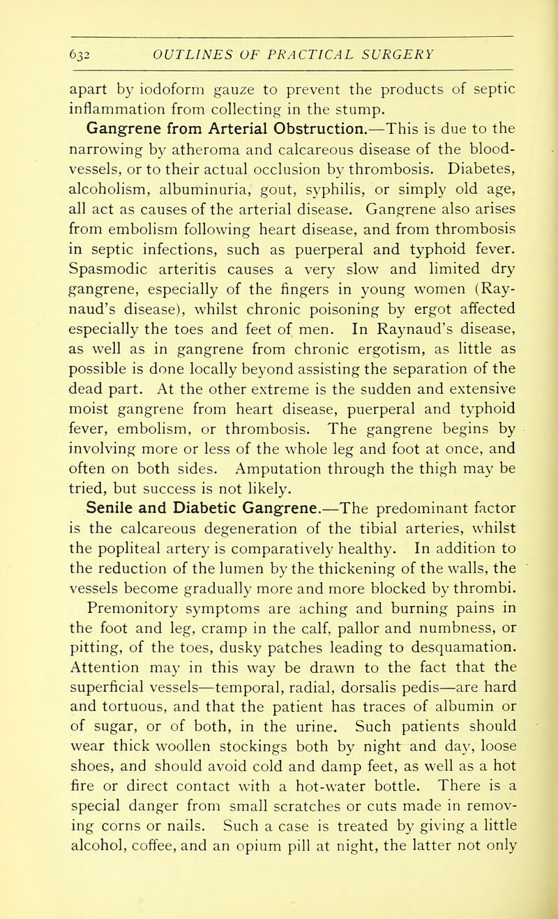 apart by iodoform gauze to prevent the products of septic inflammation from collecting in the stump. Gangrene from Arterial Obstruction.—This is due to the narrowing by atheroma and calcareous disease of the blood- vessels, or to their actual occlusion by thrombosis. Diabetes, alcoholism, albuminuria, gout, syphilis, or simply old age, all act as causes of the arterial disease. Gangrene also arises from embolism following heart disease, and from thrombosis in septic infections, such as puerperal and typhoid fever. Spasmodic arteritis causes a very slow and limited dry gangrene, especially of the fingers in young women (Ray- naud's disease), whilst chronic poisoning by ergot affected especially the toes and feet of men. In Raynaud's disease, as well as in gangrene from chronic ergotism, as little as possible is done locally beyond assisting the separation of the dead part. At the other extreme is the sudden and extensive moist gangrene from heart disease, puerperal and typhoid fever, embolism, or thrombosis. The gangrene begins by involving more or less of the whole leg and foot at once, and often on both sides. Amputation through the thigh may be tried, but success is not likely. Senile and Diabetic Gangrene.—The predominant factor is the calcareous degeneration of the tibial arteries, whilst the popliteal artery is comparatively healthy. In addition to the reduction of the lumen by the thickening of the walls, the vessels become gradually more and more blocked by thrombi. Premonitory symptoms are aching and burning pains in the foot and leg, cramp in the calf, pallor and numbness, or pitting, of the toes, dusky patches leading to desquamation. Attention may in this way be drawn to the fact that the superficial vessels—temporal, radial, dorsalis pedis—are hard and tortuous, and that the patient has traces of albumin or of sugar, or of both, in the urine. Such patients should wear thick woollen stockings both by night and day, loose shoes, and should avoid cold and damp feet, as well as a hot fire or direct contact with a hot-water bottle. There is a special danger from small scratches or cuts made in remov- ing corns or nails. Such a case is treated by giving a little alcohol, coffee, and an opium pill at night, the latter not only