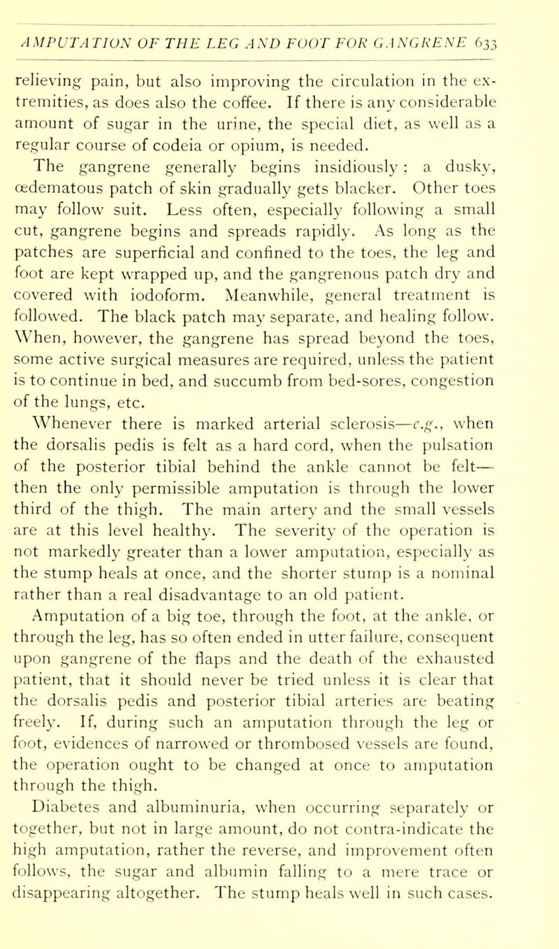relieving pain, but also improving the circulation in the ex- tremities, as does also the coffee. If there is any considerable amount of sugar in the urine, the special diet, as well as a regular course of codeia or opium, is needed. The gangrene generally begins insidiously ; a dusky, cedematous patch of skin gradually gets blacker. Other toes may follow suit. Less often, especially following a small cut, gangrene begins and spreads rapidly. As long as the patches are superficial and confined to the toes, the leg and foot are kept wrapped up, and the gangrenous patch dry and covered with iodoform. Meanwhile, general treatment is followed. The black patch may separate, and healing follow. When, however, the gangrene has spread beyond the toes, some active surgical measures are required, unless the patient is to continue in bed, and succumb from bed-sores, congestion of the lungs, etc. Whenever there is marked arterial sclerosis—e.g., when the dorsalis pedis is felt as a hard cord, when the pulsation of the posterior tibial behind the ankle cannot be felt— then the only permissible amputation is through the lower third of the thigh. The main artery and the small vessels are at this level healthy. The severity of the operation is not markedly greater than a lower amputation, especially as the stump heals at once, and the shorter stump is a nominal rather than a real disadvantage to an old patient. Amputation of a big toe, through the foot, at the ankle, or through the leg, has so often ended in utter failure, consequent upon gangrene of the flaps and the death of the exhausted patient, that it should never be tried unless it is clear that the dorsalis pedis and posterior tibial arteries are beating freely. If, during such an amputation through the leg or foot, evidences of narrowed or thrombosed vessels are found, the operation ought to be changed at once to amputation through the thigh. Diabetes and albuminuria, when occurring separately or together, but not in large amount, do not contra-indicate the high amputation, rather the reverse, and improvement often follows, the sugar and albumin falling to a mere trace or disappearing altogether. The stump heals well in such cases.