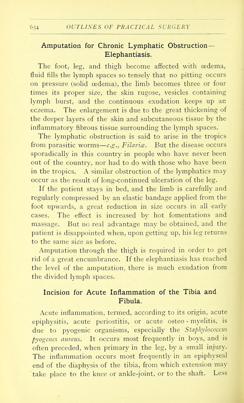 Amputation for Chronic Lymphatic Obstruction— Elephantiasis. The foot, leg, and thigh become affected with oedema, fluid fills the lymph spaces so tensely that no pitting occurs on pressure (solid oedema), the limb becomes three or four times its proper size, the skin rugose, vesicles containing lymph burst, and the continuous exudation keeps up an eczema. The enlargement is due to the great thickening of the deeper layers of the skin and subcutaneous tissue by the inflammatory fibrous tissue surrounding the lymph spaces. The lymphatic obstruction is said to arise in the tropics from parasitic worms—e.g., Filavice. But the disease occurs sporadically in this country in people who have never been out of the country, nor had to do with those who have been in the tropics. A similar obstruction of the lymphatics may occur as the result of long-continued ulceration of the leg. If the patient stays in bed, and the limb is carefully and regularly compressed by an elastic bandage applied from the foot upwards, a great reduction in size occurs in all early cases. The effect is increased by hot fomentations and massage. But no real advantage may be obtained, and the patient is disappointed when, upon getting up, his leg returns to the same size as before. Amputation through the thigh is required in order to get - rid of a great encumbrance. If the elephantiasis has reached the level of the amputation, there is much exudation from the divided lymph spaces. Incision for Acute Inflammation of the Tibia and Fibula. Acute inflammation, termed, according to its origin, acute epiphysitis, acute periostitis, or acute osteo - myelitis, is due to pyogenic organisms, especially the Staphylococcus pyogenes aureus. It occurs most frequently in boys, and is often preceded, when primary in the leg, by a small injury. The inflammation occurs most frequently in an epiphyseal end of the diaphysis of the tibia, from which extension may 'take place to the knee or ankle-joint, or to the shaft. Less