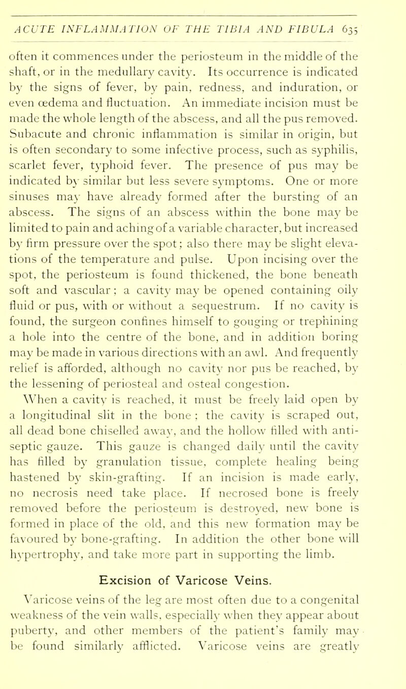 often it commences under the periosteum in the middle of the shaft, or in the medullary cavity. Its occurrence is indicated by the signs of fever, by pain, redness, and induration, or even oedema and fluctuation. An immediate incision must be made the whole length of the abscess, and all the pus removed. Subacute and chronic inflammation is similar in origin, but is often secondary to some infective process, such as syphilis, scarlet fever, typhoid fever. The presence of pus may be indicated by similar but less severe symptoms. One or more sinuses ma)' have already formed after the bursting of an abscess. The signs of an abscess within the bone may be limited to pain and achingof a variable character, but increased by firm pressure over the spot; also there may be slight eleva- tions of the temperature and pulse. Upon incising over the spot, the periosteum is found thickened, the bone beneath soft and vascular; a cavity may be opened containing oily fluid or pus, with or without a sequestrum. It no cavity is found, the surgeon confines himself to gouging or trephining a hole into the centre of the bone, and in addition boring may be made in various directions with an awl. And frequently relief is afforded, although no cavity nor pus be reached, by the lessening of periosteal and osteal congestion. When a cavity is reached, it must be freely laid open by a longitudinal slit in the bone : the cavity is scraped out, all dead bone chiselled awav, and the hollow filled with anti- septic gauze. This gauze is changed dailv until the cavity has filled by granulation tissue, complete healing being hastened by skin-grafting. If an incision is made early, no necrosis need take place. If necrosed bone is freely removed before the periosteum is destroyed, new bone is formed in place of the old. and this new formation may be favoured by bone-grafting. In addition the other bone will hypertrophy, and take more part in supporting the limb. Excision of Varicose Veins. Varicose veins of the leg are most often due to a congenital weakness of the vein walls, especially when they appear about puberty, and other members of the patient's family may be found similarly afflicted. Varicose veins are greatly