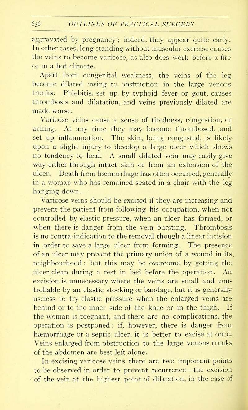 aggravated by pregnancy ; indeed, they appear quite early. In other cases, long standing without muscular exercise causes the veins to become varicose, as also does work before a fire or in a hot climate. Apart from congenital weakness, the veins of the leg become dilated owing to obstruction in the large venous trunks. Phlebitis, set up by typhoid fever or gout, causes thrombosis and dilatation, and veins previously dilated are made worse. Varicose veins cause a sense of tiredness, congestion, or aching. At any time they may become thrombosed, and set up inflammation. The skin, being congested, is likely upon a slight injury to develop a large ulcer which shows no tendency to heal. A small dilated vein may easily give way either through intact skin or from an extension of the ulcer. Death from haemorrhage has often occurred, generally in a woman who has remained seated in a chair with the leg hanging down. Varicose veins should be excised if they are increasing and prevent the patient from following his occupation, when not controlled by elastic pressure, when an ulcer has formed, or when there is danger from the vein bursting. Thrombosis is no contra-indication to the removal though a linear incision in order to save a large ulcer from forming. The presence of an ulcer may prevent the primary union of a wound in its. neighbourhood ; but this may be overcome by getting the ulcer clean during a rest in bed before the operation. An excision is unnecessary where the veins are small and con- trollable by an elastic stocking or bandage, but it is generally useless to try elastic pressure when the enlarged veins are behind or to the inner side of the knee or in the thigh. If the woman is pregnant, and there are no complications, the operation is postponed ; if, however, there is danger from haemorrhage or a septic ulcer, it is better to excise at once. Veins enlarged from obstruction to the large venous trunks of the abdomen are best left alone. In excising varicose veins there are two important points to be observed in order to prevent recurrence—the excision of the vein at the highest point of dilatation, in the case of