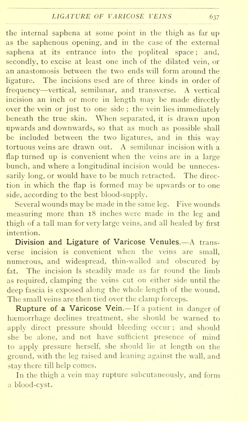 the internal saphena at some point in the thigh as far up as the saphenous opening, and in the case of the external saphena at its entrance into the popliteal space; and, secondly, to excise at least one inch of the dilated vein, or an anastomosis between the two ends will form around the ligature. The incisions used are of three kinds in order of frequency—vertical, semilunar, and transverse. A vertical incision an inch or more in length may be made directly over the vein or just to one side ; the vein lies immediately beneath the true skin. When separated, it is drawn upon upwards and downwards, so that as much as possible shall be included between the two ligatures, and in this way tortuous veins are drawn out. A semilunar incision with a flap turned up is convenient when the veins are in a large bunch, and where a longitudinal incision would be unneces- sarily long, or would have to be much retracted. The direc- tion in which the flap is formed may be upwards or to one side, according to the best blood-supply. Several wounds may be made in the same leg. Five wounds measuring more than 18 inches were made in the leg and thigh of a tall man for very large veins, and all healed by first intention. Division and Ligature of Varicose Venules.—A trans- verse incision is convenient when the veins are small, numerous, and widespread, thin-walled and obscured by fat. The incision Is steadily made as far round the limb as required, clamping the veins cut on either side until the deep fascia is exposed along the whole length of the wound. The small veins are then tied over the clamp forceps. Rupture of a Varicose Vein.— If a patient in danger of haemorrhage declines treatment, she should be warned to applv direct pressure should bleeding occur ; and should she be alone, and not have sufficient presence of mind to apply pressure herself, she should lie at length on the ground, with the leg raised and leaning against the wall, and stay there till help comes. In the thigh a vein may rupture subcutaneously, and form a blood-cyst.