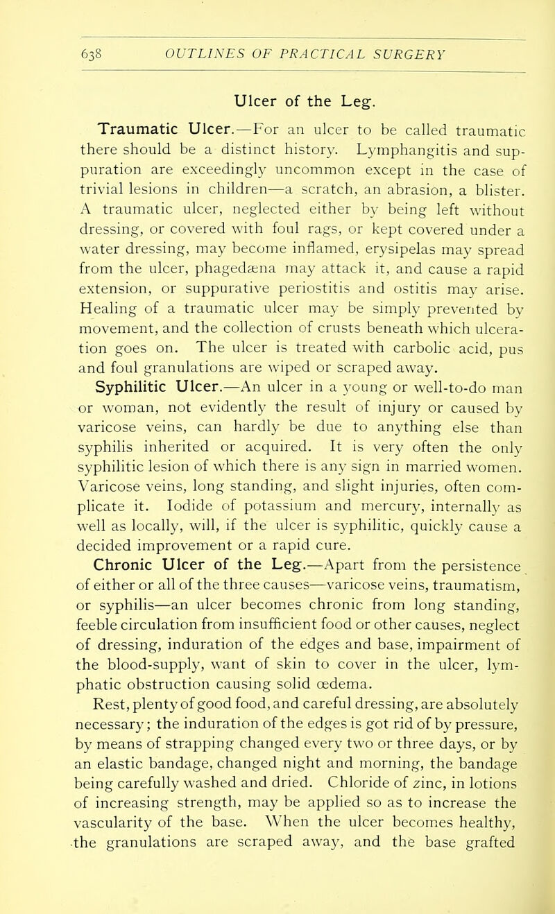 Ulcer of the Leg. Traumatic Ulcer.—For an ulcer to be called traumatic there should be a distinct history. Lymphangitis and sup- puration are exceedingly uncommon except in the case of trivial lesions in children—a scratch, an abrasion, a blister. A traumatic ulcer, neglected either by being left without dressing, or covered with foul rags, or kept covered under a water dressing, may become inflamed, erysipelas may spread from the ulcer, phagedena may attack it, and cause a rapid extension, or suppurative periostitis and ostitis may arise. Healing of a traumatic ulcer may be simply prevented by movement, and the collection of crusts beneath which ulcera- tion goes on. The ulcer is treated with carbolic acid, pus and foul granulations are wiped or scraped away. Syphilitic Ulcer.—An ulcer in a young or well-to-do man or woman, not evidently the result of injury or caused by varicose veins, can hardly be due to anything else than syphilis inherited or acquired. It is very often the only syphilitic lesion of which there is any sign in married women. Varicose veins, long standing, and slight injuries, often com- plicate it. Iodide of potassium and mercury, internally as well as locally, will, if the ulcer is syphilitic, quickly cause a decided improvement or a rapid cure. Chronic Ulcer of the Leg.—Apart from the persistence of either or all of the three causes—varicose veins, traumatism, or syphilis—an ulcer becomes chronic from long standing, feeble circulation from insufficient food or other causes, neglect of dressing, induration of the edges and base, impairment of the blood-supply, want of skin to cover in the ulcer, lym- phatic obstruction causing solid oedema. Rest, plenty of good food, and careful dressing, are absolutely necessary; the induration of the edges is got rid of by pressure, by means of strapping changed every two or three days, or by an elastic bandage, changed night and morning, the bandage being carefully washed and dried. Chloride of zinc, in lotions of increasing strength, may be applied so as to increase the vascularity of the base. When the ulcer becomes healthy, the granulations are scraped away, and the base grafted